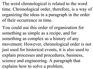 The word chronological is related to the word
time. Chronological order, therefore, is a way of
organizing the ideas in a paragraph in the order
of their occurrence in time.
You could use this order of organization for
something as simple as a recipe, and for
something as complex as a history of any
movement. However, chronological order is not
just used for historical events, it is also used to
explain processes and procedures, business,
science and engineering. A paragraph that
explains how to solve a problem,
 