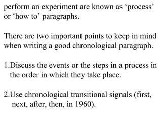 perform an experiment are known as ‘process’
or ‘how to’ paragraphs.
There are two important points to keep in mind
when writing a good chronological paragraph.
1.Discuss the events or the steps in a process in
the order in which they take place.
2.Use chronological transitional signals (first,
next, after, then, in 1960).
 