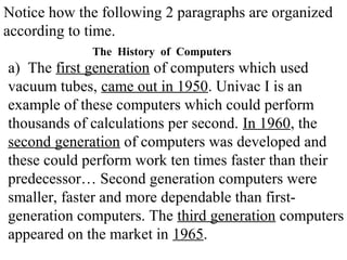 Notice how the following 2 paragraphs are organized
according to time.
a) The first generation of computers which used
vacuum tubes, came out in 1950. Univac I is an
example of these computers which could perform
thousands of calculations per second. In 1960, the
second generation of computers was developed and
these could perform work ten times faster than their
predecessor… Second generation computers were
smaller, faster and more dependable than first-
generation computers. The third generation computers
appeared on the market in 1965.
The History of Computers
 