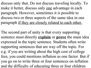 discuss only that. Do not discuss traveling locally. To
make it better, discuss only one advantage in each
paragraph. However, sometimes it is possible to
discuss two or three aspects of the same idea in one
paragraph if they are closely related to each other.
The second part of unity is that every supporting
sentence must directly explain or prove the main idea
expressed in the topic sentence. Students often write
supporting sentences that are way off the topic. For
e.g. if you are writing about the high cost of college
fees, you could mentions inflation as one factor. But if
you go on to write three or four sentences on inflation
and the difficulty of educating three or four children
 