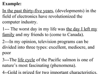 Example:
In the past thirty-five years, (developments) in the
field of electronics have revolutionized the
computer industry.
1--- The worst day in my life was the day I left my
family and my friends to (come to Canada).
2---In my opinion, television programs can be
divided into three types: excellent, mediocre, and
poor
3---The life cycle of the Pacific salmon is one of
nature’s most fascinating (phenomena).
4--Gold is prized for two important characteristics.
 