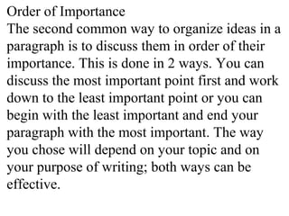 Order of Importance
The second common way to organize ideas in a
paragraph is to discuss them in order of their
importance. This is done in 2 ways. You can
discuss the most important point first and work
down to the least important point or you can
begin with the least important and end your
paragraph with the most important. The way
you chose will depend on your topic and on
your purpose of writing; both ways can be
effective.
 