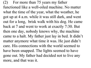 (2) For more than 75 years my father
functioned like a well-oiled machine. No matter
what the time of the year, what the weather, he
got up at 4 a.m. while it was still dark, and went
out for a long, brisk walk with his dog. He came
back at 7 and went to work at exactly 7:30. But
then one day, nobody knows why, the machine
came to a halt. My father just lay in bed. It didn’t
matter anymore what time it was. He just didn’t
care. His connections with the world seemed to
have been snapped. The lights seemed to have
gone out. My father had decided not to live any
more, and that was it.
 