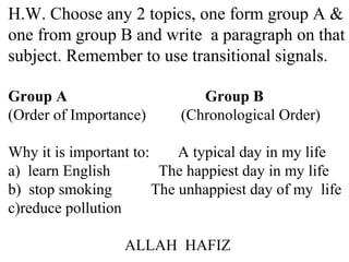 H.W. Choose any 2 topics, one form group A &
one from group B and write a paragraph on that
subject. Remember to use transitional signals.
Group A Group B
(Order of Importance) (Chronological Order)
Why it is important to: A typical day in my life
a) learn English The happiest day in my life
b) stop smoking The unhappiest day of my life
c)reduce pollution
ALLAH HAFIZ
 
