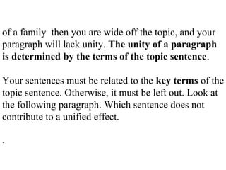 of a family then you are wide off the topic, and your
paragraph will lack unity. The unity of a paragraph
is determined by the terms of the topic sentence.
Your sentences must be related to the key terms of the
topic sentence. Otherwise, it must be left out. Look at
the following paragraph. Which sentence does not
contribute to a unified effect.
.
 