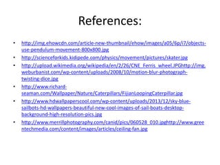References: 
• http://img.ehowcdn.com/article-new-thumbnail/ehow/images/a05/6p/i7/objects-use- 
pendulum-movement-800x800.jpg 
• http://scienceforkids.kidipede.com/physics/movement/pictures/skater.jpg 
• http://upload.wikimedia.org/wikipedia/en/2/26/CNE_Ferris_wheel.JPGhttp://img. 
weburbanist.com/wp-content/uploads/2008/10/motion-blur-photograph-twisting- 
dice.jpg 
• http://www.richard-seaman. 
com/Wallpaper/Nature/Caterpillars/FijianLoopingCaterpillar.jpg 
• http://www.hdwallpaperscool.com/wp-content/uploads/2013/12/sky-blue-sailbots- 
hd-wallpapers-beautiful-new-cool-images-of-sail-boats-desktop-background- 
high-resolution-pics.jpg 
• http://www.merrillphotography.com/canid/pics/060528_010.jpghttp://www.gree 
ntechmedia.com/content/images/articles/ceiling-fan.jpg 
