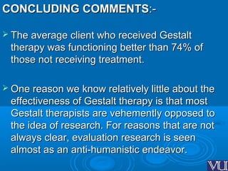 CONCLUDING COMMENTSCONCLUDING COMMENTS:-:-
 The average client who received GestaltThe average client who received Gestalt
therapy was functioning better than 74% oftherapy was functioning better than 74% of
those not receiving treatment.those not receiving treatment.
 One reason we know relatively little about theOne reason we know relatively little about the
effectiveness of Gestalt therapy is that mosteffectiveness of Gestalt therapy is that most
Gestalt therapists are vehemently opposed toGestalt therapists are vehemently opposed to
the idea of research. For reasons that are notthe idea of research. For reasons that are not
always clear, evaluation research is seenalways clear, evaluation research is seen
almost as an anti-humanistic endeavor.almost as an anti-humanistic endeavor.
 
