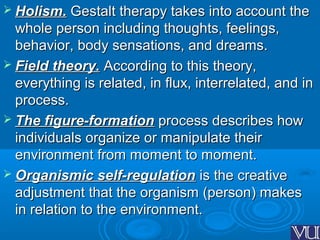  Holism.Holism. Gestalt therapy takes into account theGestalt therapy takes into account the
whole person including thoughts, feelings,whole person including thoughts, feelings,
behavior, body sensations, and dreams.behavior, body sensations, and dreams.
 Field theory.Field theory. According to this theory,According to this theory,
everything is related, in flux, interrelated, and ineverything is related, in flux, interrelated, and in
process.process.
 The figure-formationThe figure-formation process describes howprocess describes how
individuals organize or manipulate theirindividuals organize or manipulate their
environment from moment to moment.environment from moment to moment.
 Organismic self-regulationOrganismic self-regulation is the creativeis the creative
adjustment that the organism (person) makesadjustment that the organism (person) makes
in relation to the environment.in relation to the environment.
 
