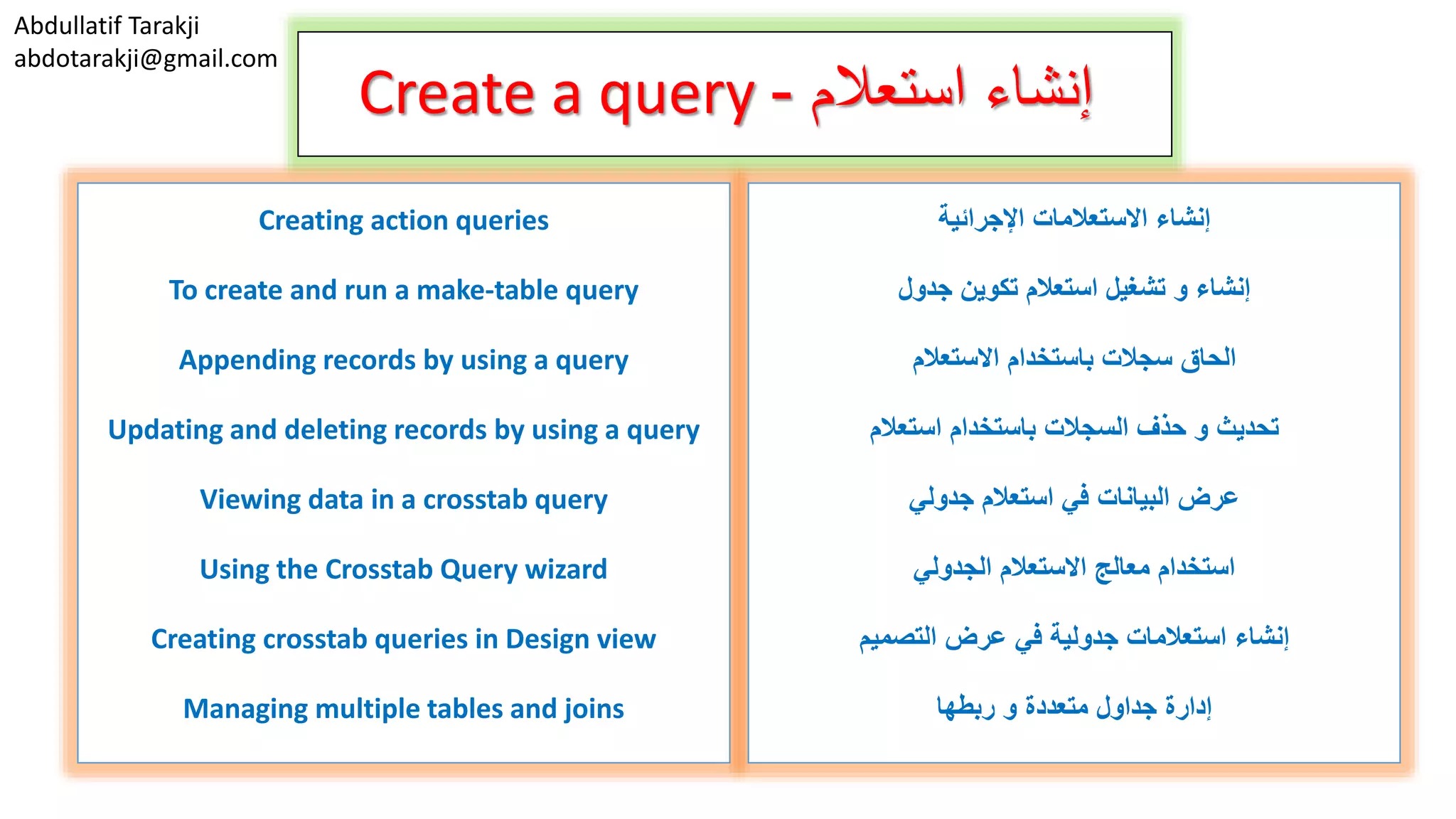 Abdullatif Tarakji abdotarakji@gmail.com Create a query ‫استعالم‬ ‫إنشاء‬- Creating action queries To create and run a make-table query Appending records by using a query Updating and deleting records by using a query Viewing data in a crosstab query Using the Crosstab Query wizard Creating crosstab queries in Design view Managing multiple tables and joins ‫اإلجرائية‬ ‫االستعالمات‬ ‫إنشاء‬ ‫جدول‬ ‫تكوين‬ ‫استعالم‬ ‫تشغيل‬ ‫و‬ ‫إنشاء‬ ‫االستعالم‬ ‫باستخدام‬ ‫سجالت‬ ‫الحاق‬ ‫استعالم‬ ‫باستخدام‬ ‫السجالت‬ ‫حذف‬ ‫و‬ ‫تحديث‬ ‫جدولي‬ ‫استعالم‬ ‫في‬ ‫البيانات‬ ‫عرض‬ ‫االستعالم‬ ‫معالج‬ ‫استخدام‬‫الجدولي‬ ‫التصميم‬ ‫عرض‬ ‫في‬ ‫جدولية‬ ‫استعالمات‬ ‫إنشاء‬ ‫ربطها‬ ‫و‬ ‫متعددة‬ ‫جداول‬ ‫إدارة‬ 