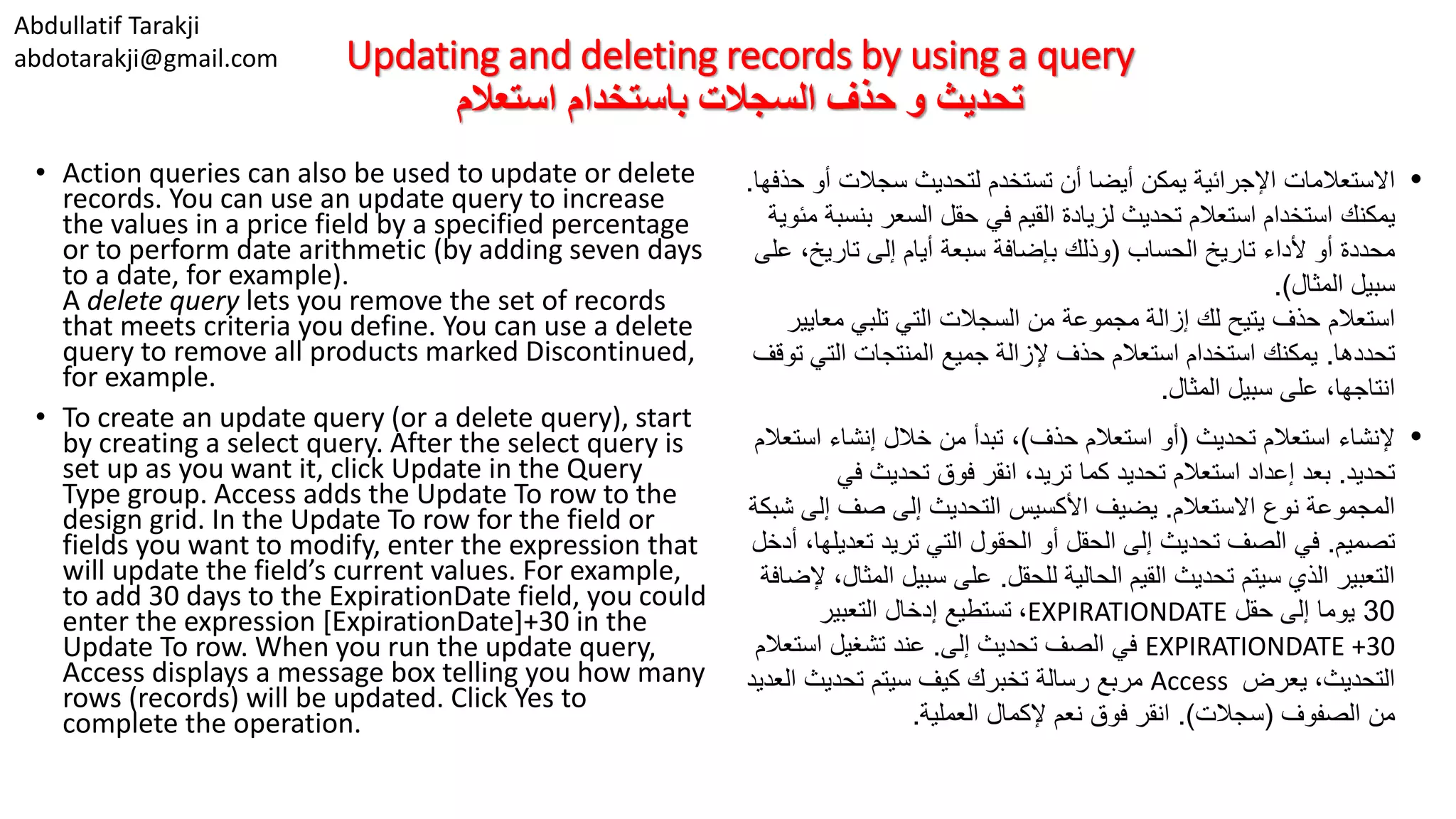 Abdullatif Tarakji abdotarakji@gmail.com Updating and deleting records by using a query ‫استعالم‬ ‫باستخدام‬ ‫السجالت‬ ‫حذف‬ ‫و‬ ‫تحديث‬ • Action queries can also be used to update or delete records. You can use an update query to increase the values in a price field by a specified percentage or to perform date arithmetic (by adding seven days to a date, for example). A delete query lets you remove the set of records that meets criteria you define. You can use a delete query to remove all products marked Discontinued, for example. • To create an update query (or a delete query), start by creating a select query. After the select query is set up as you want it, click Update in the Query Type group. Access adds the Update To row to the design grid. In the Update To row for the field or fields you want to modify, enter the expression that will update the field’s current values. For example, to add 30 days to the ExpirationDate field, you could enter the expression [ExpirationDate]+30 in the Update To row. When you run the update query, Access displays a message box telling you how many rows (records) will be updated. Click Yes to complete the operation. •‫اإلجرائية‬ ‫االستعالمات‬‫يمكن‬‫تستخدم‬ ‫أن‬ ‫أيضا‬‫أ‬ ‫سجالت‬ ‫لتحديث‬‫حذفها‬ ‫و‬. ‫يمكنك‬‫ب‬ ‫السعر‬ ‫حقل‬ ‫في‬ ‫القيم‬ ‫لزيادة‬ ‫تحديث‬ ‫استعالم‬ ‫استخدام‬‫مئوية‬ ‫نسبة‬ ‫الحساب‬ ‫تاريخ‬ ‫ألداء‬ ‫أو‬ ‫محددة‬(‫تاريخ‬ ‫إلى‬ ‫أيام‬ ‫سبعة‬ ‫بإضافة‬ ‫وذلك‬‫على‬ ، ‫المثال‬ ‫سبيل‬.) ‫استعالم‬‫معا‬ ‫تلبي‬ ‫التي‬ ‫السجالت‬ ‫من‬ ‫مجموعة‬ ‫إزالة‬ ‫لك‬ ‫يتيح‬ ‫حذف‬‫يير‬ ‫تحددها‬.‫التي‬ ‫المنتجات‬ ‫جميع‬ ‫إلزالة‬ ‫حذف‬ ‫استعالم‬ ‫استخدام‬ ‫يمكنك‬‫توقف‬ ،‫انتاجها‬‫المثال‬ ‫سبيل‬ ‫على‬. •‫تحديث‬ ‫استعالم‬ ‫إلنشاء‬(‫حذف‬ ‫استعالم‬ ‫أو‬)‫اس‬ ‫إنشاء‬ ‫خالل‬ ‫من‬ ‫تبدأ‬ ،‫تعالم‬ ‫تحديد‬.‫بعد‬‫استعالم‬ ‫إعداد‬‫تحديد‬‫كما‬‫ف‬ ‫تحديث‬ ‫فوق‬ ‫انقر‬ ،‫تريد‬‫ي‬ ‫االستعالم‬ ‫نوع‬ ‫المجموعة‬.‫األكسيس‬ ‫يضيف‬‫إل‬ ‫صف‬ ‫إلى‬ ‫التحديث‬‫شبكة‬ ‫ى‬ ‫تصميم‬.‫تع‬ ‫تريد‬ ‫التي‬ ‫الحقول‬ ‫أو‬ ‫الحقل‬ ‫إلى‬ ‫تحديث‬ ‫الصف‬ ‫في‬‫أدخل‬ ،‫ديلها‬ ‫للحقل‬ ‫الحالية‬ ‫القيم‬ ‫تحديث‬ ‫سيتم‬ ‫الذي‬ ‫التعبير‬.‫سبيل‬ ‫على‬‫إلضافة‬ ،‫المثال‬ 30‫إلى‬ ‫يوما‬‫حقل‬EXPIRATIONDATE،‫التعبير‬ ‫إدخال‬ ‫تستطيع‬ EXPIRATIONDATE +30‫في‬‫إلى‬ ‫تحديث‬ ‫الصف‬.‫استع‬ ‫تشغيل‬ ‫عند‬‫الم‬ ‫يعرض‬ ،‫التحديث‬Access‫مربع‬‫ال‬ ‫تحديث‬ ‫سيتم‬ ‫كيف‬ ‫تخبرك‬ ‫رسالة‬‫عديد‬ ‫الصفوف‬ ‫من‬(‫سجالت‬.)‫العملية‬ ‫إلكمال‬ ‫نعم‬ ‫فوق‬ ‫انقر‬. 