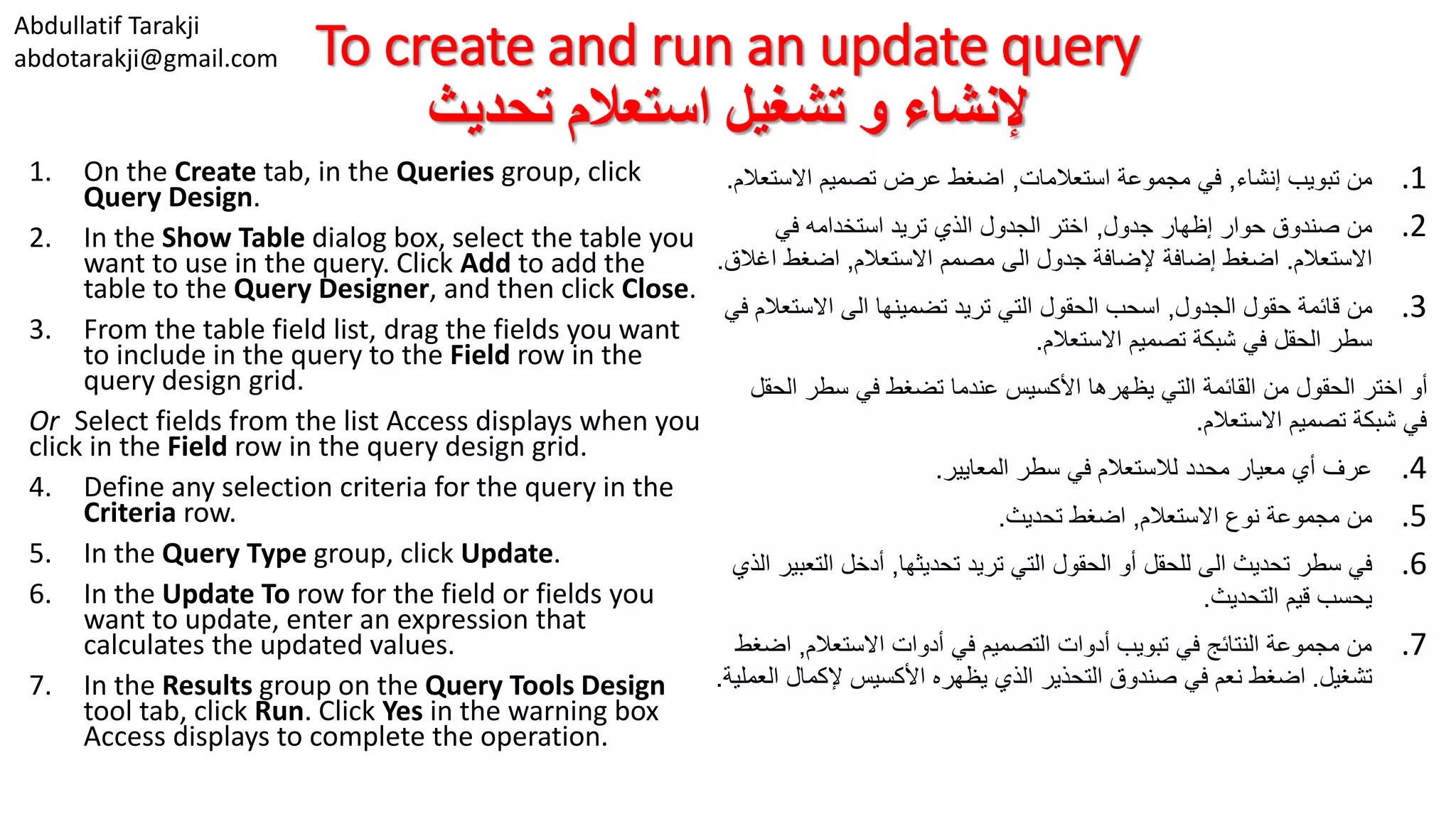 Abdullatif Tarakji abdotarakji@gmail.com To create and run an update query ‫تحديث‬ ‫استعالم‬ ‫تشغيل‬ ‫و‬ ‫إلنشاء‬ 1. On the Create tab, in the Queries group, click Query Design. 2. In the Show Table dialog box, select the table you want to use in the query. Click Add to add the table to the Query Designer, and then click Close. 3. From the table field list, drag the fields you want to include in the query to the Field row in the query design grid. Or Select fields from the list Access displays when you click in the Field row in the query design grid. 4. Define any selection criteria for the query in the Criteria row. 5. In the Query Type group, click Update. 6. In the Update To row for the field or fields you want to update, enter an expression that calculates the updated values. 7. In the Results group on the Query Tools Design tool tab, click Run. Click Yes in the warning box Access displays to complete the operation. .1‫إنشاء‬ ‫تبويب‬ ‫من‬,‫استعالمات‬ ‫مجموعة‬ ‫في‬,‫االست‬ ‫تصميم‬ ‫عرض‬ ‫اضغط‬‫عالم‬. .2‫جدول‬ ‫إظهار‬ ‫حوار‬ ‫صندوق‬ ‫من‬,‫في‬ ‫استخدامه‬ ‫تريد‬ ‫الذي‬ ‫الجدول‬ ‫اختر‬ ‫االستعالم‬.‫االستعالم‬ ‫مصمم‬ ‫الى‬ ‫جدول‬ ‫إلضافة‬ ‫إضافة‬ ‫اضغط‬,‫اغ‬ ‫اضغط‬‫الق‬. .3‫الجدول‬ ‫حقول‬ ‫قائمة‬ ‫من‬,‫االست‬ ‫الى‬ ‫تضمينها‬ ‫تريد‬ ‫التي‬ ‫الحقول‬ ‫اسحب‬‫في‬ ‫عالم‬ ‫االستعالم‬ ‫تصميم‬ ‫شبكة‬ ‫في‬ ‫الحقل‬ ‫سطر‬. ‫ال‬ ‫سطر‬ ‫في‬ ‫تضغط‬ ‫عندما‬ ‫األكسيس‬ ‫يظهرها‬ ‫التي‬ ‫القائمة‬ ‫من‬ ‫الحقول‬ ‫اختر‬ ‫أو‬‫حقل‬ ‫االستعالم‬ ‫تصميم‬ ‫شبكة‬ ‫في‬. .4‫المعايير‬ ‫سطر‬ ‫في‬ ‫لالستعالم‬ ‫محدد‬ ‫معيار‬ ‫أي‬ ‫عرف‬. .5‫االستعالم‬ ‫نوع‬ ‫مجموعة‬ ‫من‬,‫تحديث‬ ‫اضغط‬. .6‫تحديثها‬ ‫تريد‬ ‫التي‬ ‫الحقول‬ ‫أو‬ ‫للحقل‬ ‫الى‬ ‫تحديث‬ ‫سطر‬ ‫في‬,‫الت‬ ‫أدخل‬‫الذي‬ ‫عبير‬ ‫التحديث‬ ‫قيم‬ ‫يحسب‬. .7‫االستعالم‬ ‫أدوات‬ ‫في‬ ‫التصميم‬ ‫أدوات‬ ‫تبويب‬ ‫في‬ ‫النتائج‬ ‫مجموعة‬ ‫من‬,‫ا‬‫ضغط‬ ‫تشغيل‬.‫إلكمال‬ ‫األكسيس‬ ‫يظهره‬ ‫الذي‬ ‫التحذير‬ ‫صندوق‬ ‫في‬ ‫نعم‬ ‫اضغط‬‫العملية‬. 