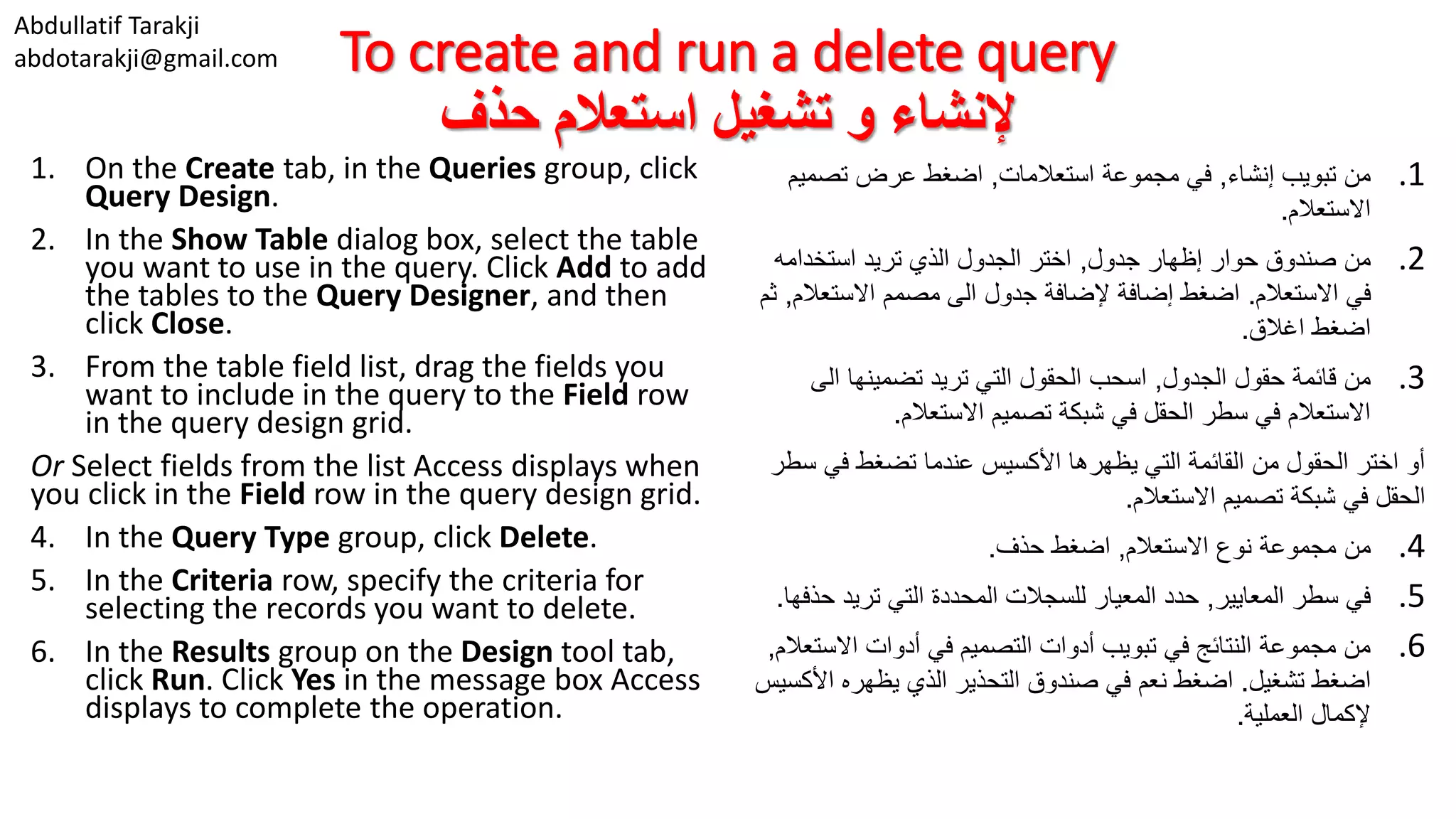 Abdullatif Tarakji abdotarakji@gmail.com To create and run a delete query ‫حذف‬ ‫استعالم‬ ‫تشغيل‬ ‫و‬ ‫إلنشاء‬ 1. On the Create tab, in the Queries group, click Query Design. 2. In the Show Table dialog box, select the table you want to use in the query. Click Add to add the tables to the Query Designer, and then click Close. 3. From the table field list, drag the fields you want to include in the query to the Field row in the query design grid. Or Select fields from the list Access displays when you click in the Field row in the query design grid. 4. In the Query Type group, click Delete. 5. In the Criteria row, specify the criteria for selecting the records you want to delete. 6. In the Results group on the Design tool tab, click Run. Click Yes in the message box Access displays to complete the operation. .1‫إنشاء‬ ‫تبويب‬ ‫من‬,‫استعالمات‬ ‫مجموعة‬ ‫في‬,‫تصمي‬ ‫عرض‬ ‫اضغط‬‫م‬ ‫االستعالم‬. .2‫جدول‬ ‫إظهار‬ ‫حوار‬ ‫صندوق‬ ‫من‬,‫استخدامه‬ ‫تريد‬ ‫الذي‬ ‫الجدول‬ ‫اختر‬ ‫االستعالم‬ ‫في‬.‫االستعال‬ ‫مصمم‬ ‫الى‬ ‫جدول‬ ‫إلضافة‬ ‫إضافة‬ ‫اضغط‬‫م‬,‫ثم‬ ‫اغالق‬ ‫اضغط‬. .3‫الجدول‬ ‫حقول‬ ‫قائمة‬ ‫من‬,‫الى‬ ‫تضمينها‬ ‫تريد‬ ‫التي‬ ‫الحقول‬ ‫اسحب‬ ‫االستعالم‬ ‫تصميم‬ ‫شبكة‬ ‫في‬ ‫الحقل‬ ‫سطر‬ ‫في‬ ‫االستعالم‬. ‫في‬ ‫تضغط‬ ‫عندما‬ ‫األكسيس‬ ‫يظهرها‬ ‫التي‬ ‫القائمة‬ ‫من‬ ‫الحقول‬ ‫اختر‬ ‫أو‬‫سطر‬ ‫االستعالم‬ ‫تصميم‬ ‫شبكة‬ ‫في‬ ‫الحقل‬. .4‫من‬‫االستعالم‬ ‫نوع‬ ‫مجموعة‬,‫اضغط‬‫حذف‬. .5‫المعايير‬ ‫سطر‬ ‫في‬,‫ح‬ ‫تريد‬ ‫التي‬ ‫المحددة‬ ‫للسجالت‬ ‫المعيار‬ ‫حدد‬‫ذفها‬. .6‫االس‬ ‫أدوات‬ ‫في‬ ‫التصميم‬ ‫أدوات‬ ‫تبويب‬ ‫في‬ ‫النتائج‬ ‫مجموعة‬ ‫من‬‫تعالم‬, ‫تشغيل‬ ‫اضغط‬.‫األ‬ ‫يظهره‬ ‫الذي‬ ‫التحذير‬ ‫صندوق‬ ‫في‬ ‫نعم‬ ‫اضغط‬‫كسيس‬ ‫العملية‬ ‫إلكمال‬. 
