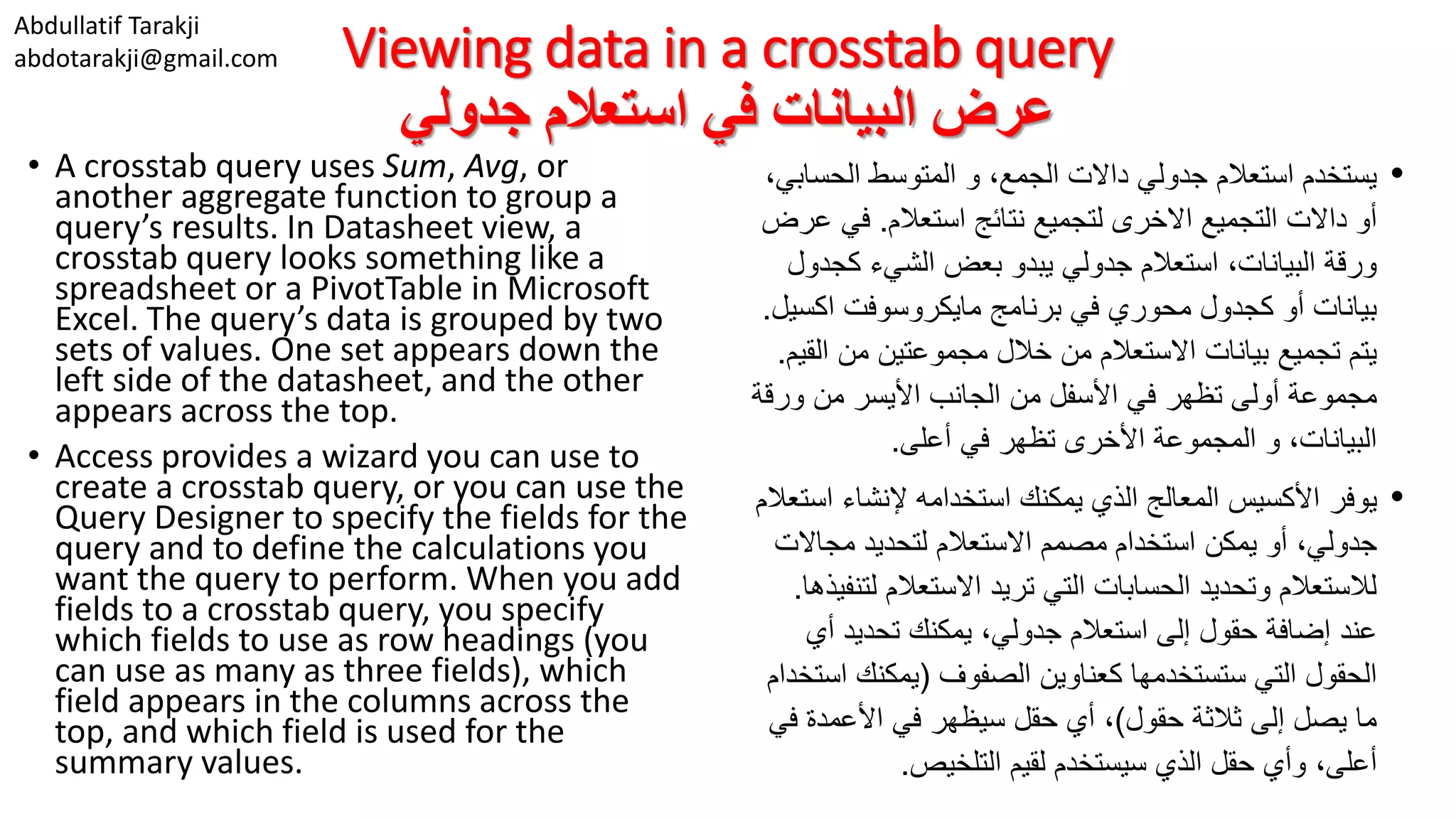 Abdullatif Tarakji abdotarakji@gmail.com Viewing data in a crosstab query ‫جدولي‬ ‫استعالم‬ ‫في‬ ‫البيانات‬ ‫عرض‬ • A crosstab query uses Sum, Avg, or another aggregate function to group a query’s results. In Datasheet view, a crosstab query looks something like a spreadsheet or a PivotTable in Microsoft Excel. The query’s data is grouped by two sets of values. One set appears down the left side of the datasheet, and the other appears across the top. • Access provides a wizard you can use to create a crosstab query, or you can use the Query Designer to specify the fields for the query and to define the calculations you want the query to perform. When you add fields to a crosstab query, you specify which fields to use as row headings (you can use as many as three fields), which field appears in the columns across the top, and which field is used for the summary values. •‫جدولي‬ ‫استعالم‬ ‫يستخدم‬‫الحس‬ ‫المتوسط‬ ‫و‬ ،‫الجمع‬ ‫داالت‬،‫ابي‬ ‫أو‬‫لتجميع‬ ‫االخرى‬ ‫التجميع‬ ‫داالت‬‫استعالم‬ ‫نتائج‬.‫في‬‫عرض‬ ‫يبدو‬ ‫جدولي‬ ‫استعالم‬ ،‫البيانات‬ ‫ورقة‬‫كج‬ ‫الشيء‬ ‫بعض‬‫دول‬ ‫أو‬ ‫بيانات‬‫اكس‬ ‫مايكروسوفت‬ ‫برنامج‬ ‫في‬ ‫محوري‬ ‫كجدول‬‫يل‬. ‫تجميع‬ ‫يتم‬‫بيانات‬‫ال‬ ‫من‬ ‫مجموعتين‬ ‫خالل‬ ‫من‬ ‫االستعالم‬‫قيم‬. ‫مجموعة‬‫الجانب‬ ‫من‬ ‫األسفل‬ ‫في‬ ‫تظهر‬ ‫أولى‬‫ورق‬ ‫من‬ ‫األيسر‬‫ة‬ ،‫البيانات‬‫تظهر‬ ‫األخرى‬ ‫المجموعة‬ ‫و‬‫في‬‫أعلى‬. •‫يوفر‬‫استخدامه‬ ‫يمكنك‬ ‫الذي‬ ‫المعالج‬ ‫األكسيس‬‫ا‬ ‫إلنشاء‬‫ستعالم‬ ‫أو‬ ،‫جدولي‬‫يمكن‬‫مجاال‬ ‫لتحديد‬ ‫االستعالم‬ ‫مصمم‬ ‫استخدام‬‫ت‬ ‫االستعالم‬ ‫تريد‬ ‫التي‬ ‫الحسابات‬ ‫وتحديد‬ ‫لالستعالم‬‫ل‬‫تنفيذها‬. ‫عند‬‫تحديد‬ ‫يمكنك‬ ،‫جدولي‬ ‫استعالم‬ ‫إلى‬ ‫حقول‬ ‫إضافة‬‫أي‬ ‫الحقول‬‫التي‬‫كعناوين‬ ‫ستستخدمها‬‫الصفوف‬(‫ا‬ ‫يمكنك‬‫ستخدام‬ ‫حقول‬ ‫ثالثة‬ ‫إلى‬ ‫يصل‬ ‫ما‬)،‫سيظهر‬ ‫حقل‬ ‫أي‬‫ف‬ ‫األعمدة‬ ‫في‬‫ي‬ ،‫أعلى‬‫حقل‬ ‫وأي‬‫الذي‬‫لقيم‬ ‫سيستخدم‬‫التلخيص‬. 