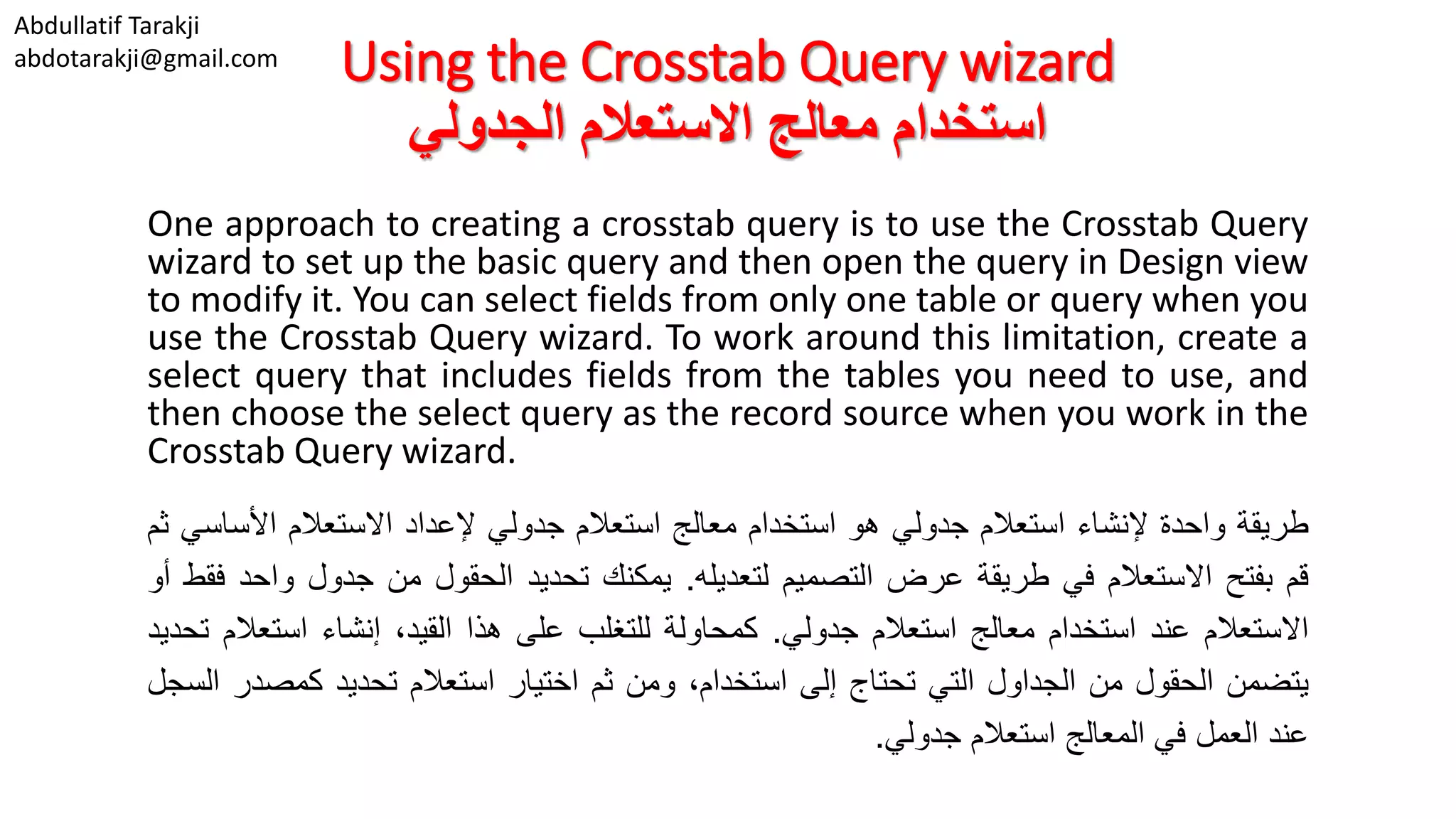 Abdullatif Tarakji abdotarakji@gmail.com Using the Crosstab Query wizard ‫االستعالم‬ ‫معالج‬ ‫استخدام‬‫الجدولي‬ One approach to creating a crosstab query is to use the Crosstab Query wizard to set up the basic query and then open the query in Design view to modify it. You can select fields from only one table or query when you use the Crosstab Query wizard. To work around this limitation, create a select query that includes fields from the tables you need to use, and then choose the select query as the record source when you work in the Crosstab Query wizard. ‫طريقة‬‫واحدة‬‫إلنشاء‬‫استعالم‬‫جدولي‬‫هو‬‫استخدام‬‫معالج‬‫استعالم‬‫جدولي‬‫إلعداد‬‫االستعالم‬‫األس‬‫اسي‬‫ثم‬ ‫قم‬‫بفتح‬‫االستعالم‬‫في‬‫طريقة‬‫عرض‬‫التصميم‬‫لتعديله‬.‫يمكنك‬‫تحديد‬‫الحقول‬‫من‬‫جدول‬‫و‬‫احد‬‫فقط‬‫أو‬ ‫االستعالم‬‫عند‬‫استخدام‬‫معالج‬‫استعالم‬‫جدولي‬.‫كمحاولة‬‫للتغلب‬‫على‬‫هذا‬،‫القيد‬‫إنشاء‬‫استع‬‫الم‬‫تحديد‬ ‫يتضمن‬‫الحقول‬‫من‬‫الجداول‬‫التي‬‫تحتاج‬‫إلى‬،‫استخدام‬‫ومن‬‫ثم‬‫اختيار‬‫استعالم‬‫تحديد‬‫كمص‬‫در‬‫السجل‬ ‫عند‬‫العمل‬‫في‬‫المعالج‬‫استعالم‬‫جدولي‬. 
