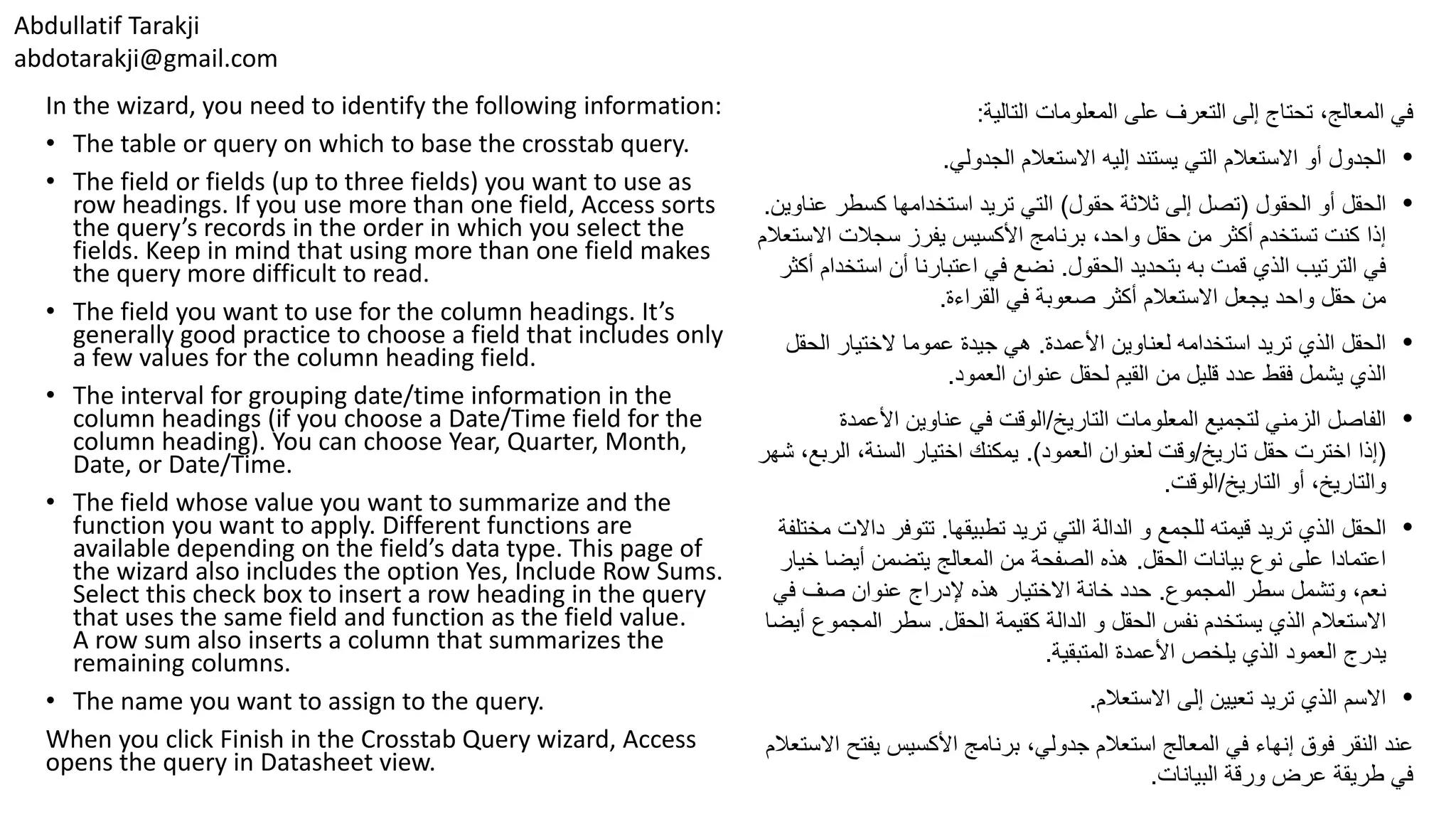 Abdullatif Tarakji abdotarakji@gmail.com In the wizard, you need to identify the following information: • The table or query on which to base the crosstab query. • The field or fields (up to three fields) you want to use as row headings. If you use more than one field, Access sorts the query’s records in the order in which you select the fields. Keep in mind that using more than one field makes the query more difficult to read. • The field you want to use for the column headings. It’s generally good practice to choose a field that includes only a few values for the column heading field. • The interval for grouping date/time information in the column headings (if you choose a Date/Time field for the column heading). You can choose Year, Quarter, Month, Date, or Date/Time. • The field whose value you want to summarize and the function you want to apply. Different functions are available depending on the field’s data type. This page of the wizard also includes the option Yes, Include Row Sums. Select this check box to insert a row heading in the query that uses the same field and function as the field value. A row sum also inserts a column that summarizes the remaining columns. • The name you want to assign to the query. When you click Finish in the Crosstab Query wizard, Access opens the query in Datasheet view. ‫التالية‬ ‫المعلومات‬ ‫على‬ ‫التعرف‬ ‫إلى‬ ‫تحتاج‬ ،‫المعالج‬ ‫في‬: •‫يستند‬ ‫التي‬ ‫االستعالم‬ ‫أو‬ ‫الجدول‬‫إليه‬‫االستعالم‬‫الجدولي‬. •‫الحقول‬ ‫أو‬ ‫الحقل‬(‫حقول‬ ‫ثالثة‬ ‫إلى‬ ‫تصل‬)‫استخدامها‬ ‫تريد‬ ‫التي‬‫كسطر‬‫عناوين‬. ،‫واحد‬ ‫حقل‬ ‫من‬ ‫أكثر‬ ‫تستخدم‬ ‫كنت‬ ‫إذا‬‫سجالت‬ ‫يفرز‬ ‫األكسيس‬ ‫برنامج‬‫اال‬‫ستعالم‬ ‫قمت‬ ‫الذي‬ ‫الترتيب‬ ‫في‬‫الحقول‬ ‫بتحديد‬ ‫به‬.‫اس‬ ‫أن‬ ‫اعتبارنا‬ ‫في‬ ‫نضع‬‫أكثر‬ ‫تخدام‬ ‫صعوبة‬ ‫أكثر‬ ‫االستعالم‬ ‫يجعل‬ ‫واحد‬ ‫حقل‬ ‫من‬‫القراءة‬ ‫في‬. •‫األعمدة‬ ‫لعناوين‬ ‫استخدامه‬ ‫تريد‬ ‫الذي‬ ‫الحقل‬.‫هي‬‫الح‬ ‫الختيار‬ ‫عموما‬ ‫جيدة‬‫قل‬ ‫يشمل‬ ‫الذي‬‫فقط‬‫العمود‬ ‫عنوان‬ ‫لحقل‬ ‫القيم‬ ‫من‬ ‫قليل‬ ‫عدد‬. •‫المعلومات‬ ‫لتجميع‬ ‫الزمني‬ ‫الفاصل‬‫التاريخ‬/‫الوقت‬‫األعمدة‬ ‫عناوين‬ ‫في‬ (‫اخترت‬ ‫إذا‬‫تاريخ‬ ‫حقل‬/‫لعنوان‬ ‫وقت‬‫العمود‬.)‫الرب‬ ،‫السنة‬ ‫اختيار‬ ‫يمكنك‬‫شهر‬ ،‫ع‬ ‫أو‬ ،‫والتاريخ‬‫التاريخ‬/‫الوقت‬. •‫الحقل‬‫تريد‬ ‫الذي‬‫تطبيقها‬ ‫تريد‬ ‫التي‬ ‫الدالة‬ ‫و‬ ‫للجمع‬ ‫قيمته‬.‫تتوفر‬‫داالت‬‫مختلفة‬ ‫الحقل‬ ‫بيانات‬ ‫نوع‬ ‫على‬ ‫اعتمادا‬.‫خ‬ ‫أيضا‬ ‫يتضمن‬ ‫المعالج‬ ‫من‬ ‫الصفحة‬ ‫هذه‬‫يار‬ ‫وتشمل‬ ،‫نعم‬‫المجموع‬ ‫سطر‬.‫إلدراج‬ ‫هذه‬ ‫االختيار‬ ‫خانة‬ ‫حدد‬‫صف‬ ‫عنوان‬‫في‬ ‫االستعالم‬‫نفس‬ ‫يستخدم‬ ‫الذي‬‫كقيمة‬ ‫الدالة‬ ‫و‬ ‫الحقل‬‫الحقل‬.‫المجم‬ ‫سطر‬‫وع‬‫أيضا‬ ‫يدرج‬‫المتبقية‬ ‫األعمدة‬ ‫يلخص‬ ‫الذي‬ ‫العمود‬. •‫االستعالم‬ ‫إلى‬ ‫تعيين‬ ‫تريد‬ ‫الذي‬ ‫االسم‬. ،‫جدولي‬ ‫استعالم‬ ‫المعالج‬ ‫في‬ ‫إنهاء‬ ‫فوق‬ ‫النقر‬ ‫عند‬‫األكسيس‬ ‫برنامج‬‫يفت‬‫االستعالم‬ ‫ح‬ ‫البيانات‬ ‫ورقة‬ ‫عرض‬ ‫طريقة‬ ‫في‬. 