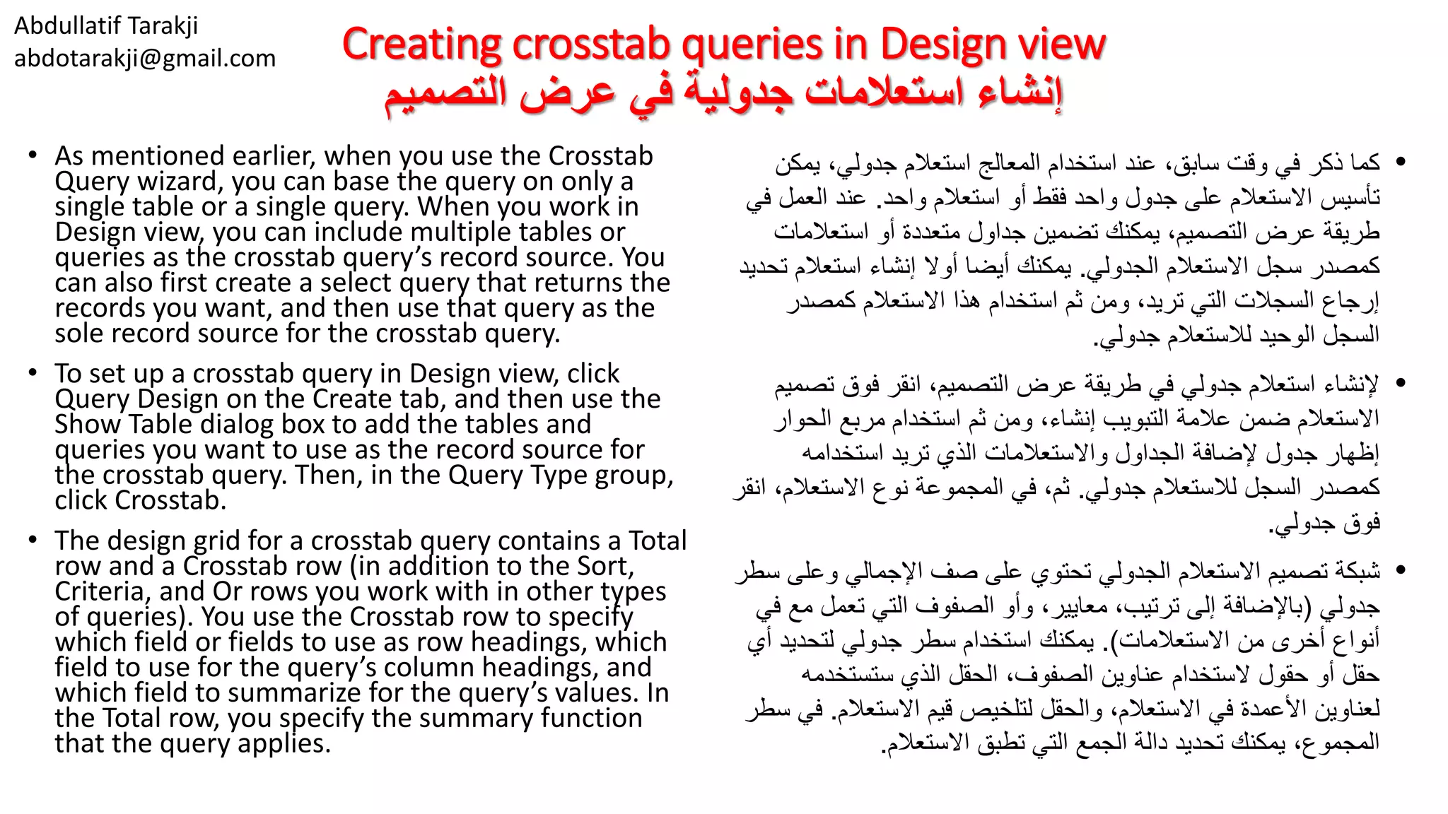 Abdullatif Tarakji abdotarakji@gmail.com Creating crosstab queries in Design view ‫التصميم‬ ‫عرض‬ ‫في‬ ‫جدولية‬ ‫استعالمات‬ ‫إنشاء‬ • As mentioned earlier, when you use the Crosstab Query wizard, you can base the query on only a single table or a single query. When you work in Design view, you can include multiple tables or queries as the crosstab query’s record source. You can also first create a select query that returns the records you want, and then use that query as the sole record source for the crosstab query. • To set up a crosstab query in Design view, click Query Design on the Create tab, and then use the Show Table dialog box to add the tables and queries you want to use as the record source for the crosstab query. Then, in the Query Type group, click Crosstab. • The design grid for a crosstab query contains a Total row and a Crosstab row (in addition to the Sort, Criteria, and Or rows you work with in other types of queries). You use the Crosstab row to specify which field or fields to use as row headings, which field to use for the query’s column headings, and which field to summarize for the query’s values. In the Total row, you specify the summary function that the query applies. •،‫جدولي‬ ‫استعالم‬ ‫المعالج‬ ‫استخدام‬ ‫عند‬ ،‫سابق‬ ‫وقت‬ ‫في‬ ‫ذكر‬ ‫كما‬‫يم‬‫كن‬ ‫تأسيس‬‫واحد‬ ‫استعالم‬ ‫أو‬ ‫فقط‬ ‫واحد‬ ‫جدول‬ ‫على‬ ‫االستعالم‬.‫العم‬ ‫عند‬‫في‬ ‫ل‬ ‫أو‬ ‫متعددة‬ ‫جداول‬ ‫تضمين‬ ‫يمكنك‬ ،‫التصميم‬ ‫عرض‬ ‫طريقة‬‫استعالم‬‫ات‬ ‫االستعالم‬ ‫سجل‬ ‫كمصدر‬‫الجدولي‬.‫استعال‬ ‫إنشاء‬ ‫أوال‬ ‫أيضا‬ ‫يمكنك‬‫تحديد‬ ‫م‬ ‫كمصدر‬ ‫االستعالم‬ ‫هذا‬ ‫استخدام‬ ‫ثم‬ ‫ومن‬ ،‫تريد‬ ‫التي‬ ‫السجالت‬ ‫إرجاع‬ ‫جدولي‬ ‫لالستعالم‬ ‫الوحيد‬ ‫السجل‬. •‫تص‬ ‫فوق‬ ‫انقر‬ ،‫التصميم‬ ‫عرض‬ ‫طريقة‬ ‫في‬ ‫جدولي‬ ‫استعالم‬ ‫إلنشاء‬‫ميم‬ ‫الح‬ ‫مربع‬ ‫استخدام‬ ‫ثم‬ ‫ومن‬ ،‫إنشاء‬ ‫التبويب‬ ‫عالمة‬ ‫ضمن‬ ‫االستعالم‬‫وار‬ ‫استخدامه‬ ‫تريد‬ ‫الذي‬ ‫واالستعالمات‬ ‫الجداول‬ ‫إلضافة‬ ‫جدول‬ ‫إظهار‬ ‫جدولي‬ ‫لالستعالم‬ ‫السجل‬ ‫كمصدر‬.‫االستعال‬ ‫نوع‬ ‫المجموعة‬ ‫في‬ ،‫ثم‬‫انقر‬ ،‫م‬ ‫جدولي‬ ‫فوق‬. •‫تصميم‬ ‫شبكة‬‫االستعالم‬‫الجدولي‬‫وع‬ ‫اإلجمالي‬ ‫صف‬ ‫على‬ ‫تحتوي‬‫لى‬‫سطر‬ ‫جدولي‬(‫تعم‬ ‫التي‬ ‫الصفوف‬ ‫وأو‬ ،‫معايير‬ ،‫ترتيب‬ ‫إلى‬ ‫باإلضافة‬‫في‬ ‫مع‬ ‫ل‬ ‫من‬ ‫أخرى‬ ‫أنواع‬‫االستعالمات‬.)‫استخدام‬ ‫يمكنك‬‫سطر‬‫لتحديد‬ ‫جدولي‬‫أي‬ ،‫الصفوف‬ ‫عناوين‬ ‫الستخدام‬ ‫حقول‬ ‫أو‬ ‫حقل‬‫الحقل‬‫الذي‬‫ستستخدم‬‫ه‬ ،‫االستعالم‬ ‫في‬ ‫األعمدة‬ ‫لعناوين‬‫والحقل‬‫لتلخيص‬‫قيم‬‫االستعالم‬.‫في‬‫سطر‬ ‫تحديد‬ ‫يمكنك‬ ،‫المجموع‬‫الجمع‬ ‫دالة‬‫التي‬‫تطبق‬‫االستعالم‬. 