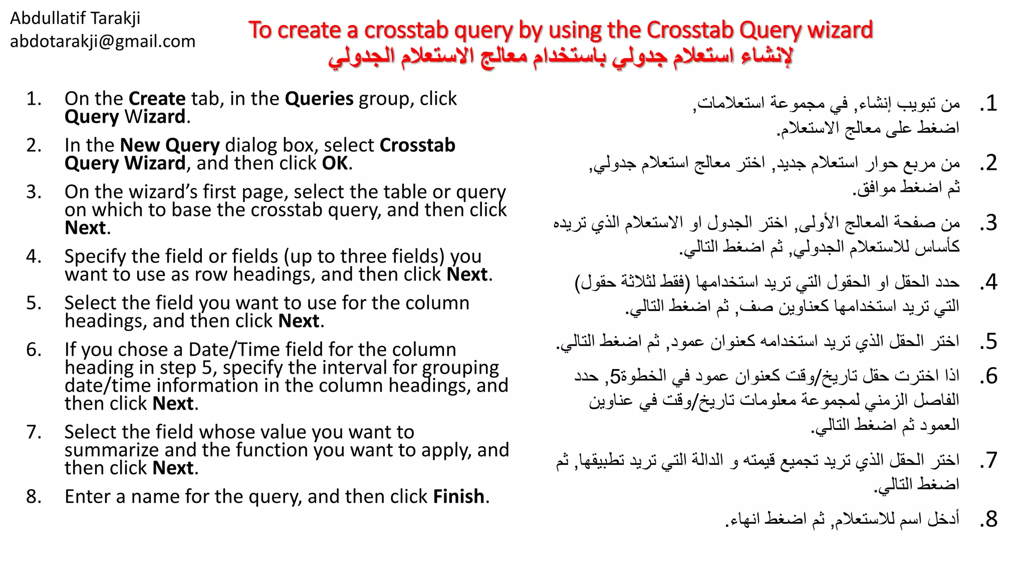 Abdullatif Tarakji abdotarakji@gmail.com To create a crosstab query by using the Crosstab Query wizard ‫االستعالم‬ ‫معالج‬ ‫باستخدام‬ ‫جدولي‬ ‫استعالم‬ ‫إلنشاء‬‫الجدولي‬ 1. On the Create tab, in the Queries group, click Query Wizard. 2. In the New Query dialog box, select Crosstab Query Wizard, and then click OK. 3. On the wizard’s first page, select the table or query on which to base the crosstab query, and then click Next. 4. Specify the field or fields (up to three fields) you want to use as row headings, and then click Next. 5. Select the field you want to use for the column headings, and then click Next. 6. If you chose a Date/Time field for the column heading in step 5, specify the interval for grouping date/time information in the column headings, and then click Next. 7. Select the field whose value you want to summarize and the function you want to apply, and then click Next. 8. Enter a name for the query, and then click Finish. .1‫إنشاء‬ ‫تبويب‬ ‫من‬,‫استعالمات‬ ‫مجموعة‬ ‫في‬, ‫االستعالم‬ ‫معالج‬ ‫على‬ ‫اضغط‬. .2‫جديد‬ ‫استعالم‬ ‫حوار‬ ‫مربع‬ ‫من‬,‫جدولي‬ ‫استعالم‬ ‫معالج‬ ‫اختر‬, ‫موافق‬ ‫اضغط‬ ‫ثم‬. .3‫األولى‬ ‫المعالج‬ ‫صفحة‬ ‫من‬,‫ت‬ ‫الذي‬ ‫االستعالم‬ ‫او‬ ‫الجدول‬ ‫اختر‬‫ريده‬ ‫لالستعالم‬ ‫كأساس‬‫الجدولي‬,‫التالي‬ ‫اضغط‬ ‫ثم‬. .4‫استخدامها‬ ‫تريد‬ ‫التي‬ ‫الحقول‬ ‫او‬ ‫الحقل‬ ‫حدد‬(‫ح‬ ‫لثالثة‬ ‫فقط‬‫قول‬) ‫صف‬ ‫كعناوين‬ ‫استخدامها‬ ‫تريد‬ ‫التي‬,‫التالي‬ ‫اضغط‬ ‫ثم‬. .5‫عمود‬ ‫كعنوان‬ ‫استخدامه‬ ‫تريد‬ ‫الذي‬ ‫الحقل‬ ‫اختر‬,‫الت‬ ‫اضغط‬ ‫ثم‬‫الي‬. .6‫تاريخ‬ ‫حقل‬ ‫اخترت‬ ‫اذا‬/‫الخطوة‬ ‫في‬ ‫عمود‬ ‫كعنوان‬ ‫وقت‬5,‫حدد‬ ‫تاريخ‬ ‫معلومات‬ ‫لمجموعة‬ ‫الزمني‬ ‫الفاصل‬/‫عناوين‬ ‫في‬ ‫وقت‬ ‫التالي‬ ‫اضغط‬ ‫ثم‬ ‫العمود‬. .7‫ت‬ ‫تريد‬ ‫التي‬ ‫الدالة‬ ‫و‬ ‫قيمته‬ ‫تجميع‬ ‫تريد‬ ‫الذي‬ ‫الحقل‬ ‫اختر‬‫طبيقها‬,‫ثم‬ ‫التالي‬ ‫اضغط‬. .8‫لالستعالم‬ ‫اسم‬ ‫أدخل‬,‫انهاء‬ ‫اضغط‬ ‫ثم‬. 