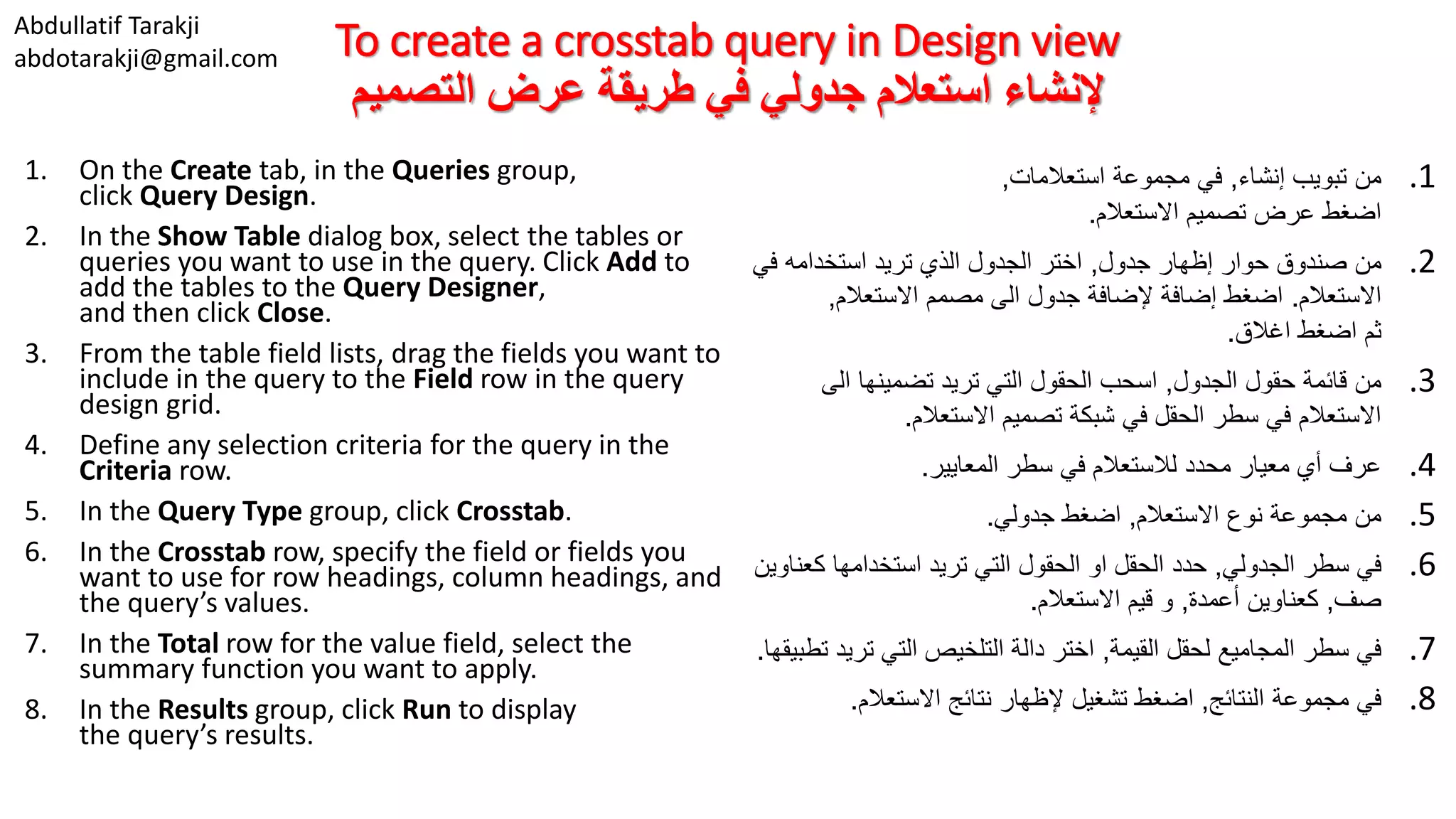 Abdullatif Tarakji abdotarakji@gmail.com To create a crosstab query in Design view ‫التصميم‬ ‫عرض‬ ‫طريقة‬ ‫في‬ ‫جدولي‬ ‫استعالم‬ ‫إلنشاء‬ 1. On the Create tab, in the Queries group, click Query Design. 2. In the Show Table dialog box, select the tables or queries you want to use in the query. Click Add to add the tables to the Query Designer, and then click Close. 3. From the table field lists, drag the fields you want to include in the query to the Field row in the query design grid. 4. Define any selection criteria for the query in the Criteria row. 5. In the Query Type group, click Crosstab. 6. In the Crosstab row, specify the field or fields you want to use for row headings, column headings, and the query’s values. 7. In the Total row for the value field, select the summary function you want to apply. 8. In the Results group, click Run to display the query’s results. .1‫إنشاء‬ ‫تبويب‬ ‫من‬,‫استعالمات‬ ‫مجموعة‬ ‫في‬, ‫اضغط‬‫االستعالم‬ ‫تصميم‬ ‫عرض‬. .2‫جدول‬ ‫إظهار‬ ‫حوار‬ ‫صندوق‬ ‫من‬,‫في‬ ‫استخدامه‬ ‫تريد‬ ‫الذي‬ ‫الجدول‬ ‫اختر‬ ‫االستعالم‬.‫االستعالم‬ ‫مصمم‬ ‫الى‬ ‫جدول‬ ‫إلضافة‬ ‫إضافة‬ ‫اضغط‬, ‫ثم‬‫اغالق‬ ‫اضغط‬. .3‫الجدول‬ ‫حقول‬ ‫قائمة‬ ‫من‬,‫الى‬ ‫تضمينها‬ ‫تريد‬ ‫التي‬ ‫الحقول‬ ‫اسحب‬ ‫االستعالم‬ ‫تصميم‬ ‫شبكة‬ ‫في‬ ‫الحقل‬ ‫سطر‬ ‫في‬ ‫االستعالم‬. .4‫المعايير‬ ‫سطر‬ ‫في‬ ‫لالستعالم‬ ‫محدد‬ ‫معيار‬ ‫أي‬ ‫عرف‬. .5‫االستعالم‬ ‫نوع‬ ‫مجموعة‬ ‫من‬,‫جدولي‬ ‫اضغط‬. .6‫سطر‬ ‫في‬‫الجدولي‬,‫ك‬ ‫استخدامها‬ ‫تريد‬ ‫التي‬ ‫الحقول‬ ‫او‬ ‫الحقل‬ ‫حدد‬‫عناوين‬ ‫صف‬,‫أعمدة‬ ‫كعناوين‬,‫االستعالم‬ ‫قيم‬ ‫و‬. .7‫القيمة‬ ‫لحقل‬ ‫المجاميع‬ ‫سطر‬ ‫في‬,‫تري‬ ‫التي‬ ‫التلخيص‬ ‫دالة‬ ‫اختر‬‫تطبيقها‬ ‫د‬. .8‫النتائج‬ ‫مجموعة‬ ‫في‬,‫االستعالم‬ ‫نتائج‬ ‫إلظهار‬ ‫تشغيل‬ ‫اضغط‬. 