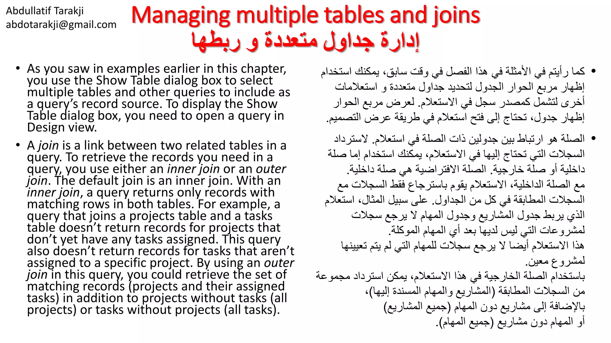 Abdullatif Tarakji abdotarakji@gmail.com Managing multiple tables and joins ‫ربطها‬ ‫و‬ ‫متعددة‬ ‫جداول‬ ‫إدارة‬ • As you saw in examples earlier in this chapter, you use the Show Table dialog box to select multiple tables and other queries to include as a query’s record source. To display the Show Table dialog box, you need to open a query in Design view. • A join is a link between two related tables in a query. To retrieve the records you need in a query, you use either an inner join or an outer join. The default join is an inner join. With an inner join, a query returns only records with matching rows in both tables. For example, a query that joins a projects table and a tasks table doesn’t return records for projects that don’t yet have any tasks assigned. This query also doesn’t return records for tasks that aren’t assigned to a specific project. By using an outer join in this query, you could retrieve the set of matching records (projects and their assigned tasks) in addition to projects without tasks (all projects) or tasks without projects (all tasks). •‫يمكنك‬ ،‫سابق‬ ‫وقت‬ ‫في‬ ‫الفصل‬ ‫هذا‬ ‫في‬ ‫األمثلة‬ ‫في‬ ‫رأيتم‬ ‫كما‬‫استخدام‬ ‫متعددة‬ ‫جداول‬ ‫لتحديد‬ ‫الجدول‬ ‫الحوار‬ ‫مربع‬ ‫إظهار‬‫استعالمات‬ ‫و‬ ‫أخرى‬‫االستعالم‬ ‫في‬ ‫سجل‬ ‫كمصدر‬ ‫لتشمل‬.‫الحوا‬ ‫مربع‬ ‫لعرض‬‫ر‬ ‫التص‬ ‫عرض‬ ‫طريقة‬ ‫في‬ ‫استعالم‬ ‫فتح‬ ‫إلى‬ ‫تحتاج‬ ،‫جدول‬ ‫إظهار‬‫ميم‬. •‫بين‬ ‫ارتباط‬ ‫هو‬ ‫الصلة‬‫استعالم‬ ‫في‬ ‫الصلة‬ ‫ذات‬ ‫جدولين‬.‫الست‬‫رداد‬ ‫في‬ ‫إليها‬ ‫تحتاج‬ ‫التي‬ ‫السجالت‬‫االستعالم‬‫إ‬ ‫استخدام‬ ‫يمكنك‬ ،‫ما‬‫صلة‬ ‫داخلية‬‫أو‬‫خارجية‬ ‫صلة‬.‫داخلية‬ ‫صلة‬ ‫هي‬ ‫االفتراضية‬ ‫الصلة‬. ‫السجال‬ ‫فقط‬ ‫باسترجاع‬ ‫يقوم‬ ‫االستعالم‬ ،‫الداخلية‬ ‫الصلة‬ ‫مع‬‫ت‬‫مع‬ ‫في‬ ‫المطابقة‬ ‫السجالت‬‫الجداول‬ ‫من‬ ‫كل‬.‫اس‬ ،‫المثال‬ ‫سبيل‬ ‫على‬‫تعالم‬ ‫يربط‬ ‫الذي‬‫المشاريع‬ ‫جدول‬‫سجالت‬ ‫يرجع‬ ‫ال‬ ‫المهام‬ ‫وجدول‬ ‫الموكلة‬ ‫المهام‬ ‫أي‬ ‫بعد‬ ‫لديها‬ ‫ليس‬ ‫التي‬ ‫لمشروعات‬. ‫هذا‬‫تعي‬ ‫يتم‬ ‫لم‬ ‫التي‬ ‫للمهام‬ ‫سجالت‬ ‫يرجع‬ ‫ال‬ ‫أيضا‬ ‫االستعالم‬‫ينها‬ ‫معين‬ ‫لمشروع‬. ‫الخارجية‬ ‫الصلة‬ ‫باستخدام‬،‫االستعالم‬ ‫هذا‬ ‫في‬‫يمكن‬‫م‬ ‫استرداد‬‫جموعة‬ ‫من‬‫المطابقة‬ ‫السجالت‬(‫إليها‬ ‫المسندة‬ ‫والمهام‬ ‫المشاريع‬)، ‫باإلضافة‬‫المهام‬ ‫دون‬ ‫مشاريع‬ ‫إلى‬(‫المشاريع‬ ‫جميع‬) ‫أو‬‫مشاريع‬ ‫دون‬ ‫المهام‬(‫المهام‬ ‫جميع‬.) 