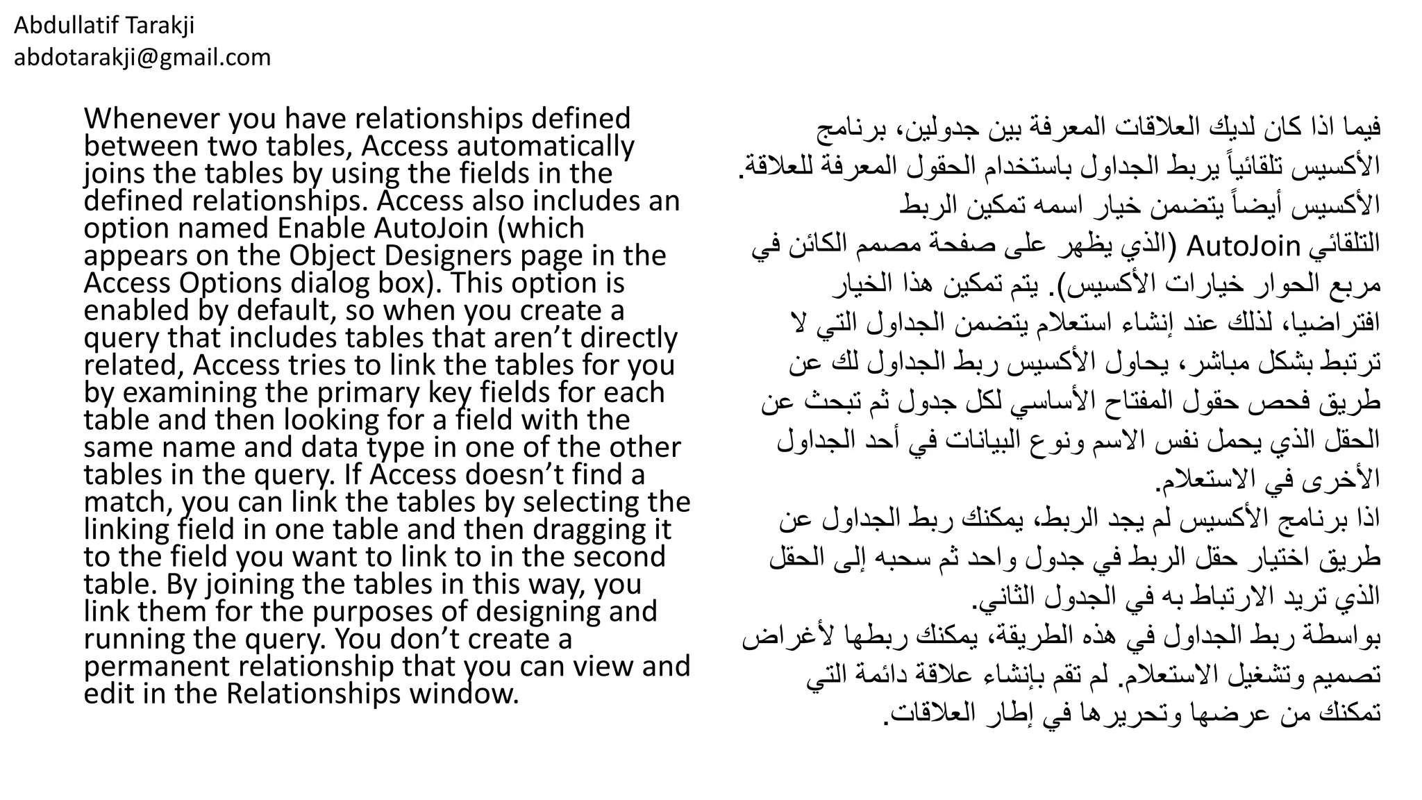 Abdullatif Tarakji abdotarakji@gmail.com Whenever you have relationships defined between two tables, Access automatically joins the tables by using the fields in the defined relationships. Access also includes an option named Enable AutoJoin (which appears on the Object Designers page in the Access Options dialog box). This option is enabled by default, so when you create a query that includes tables that aren’t directly related, Access tries to link the tables for you by examining the primary key fields for each table and then looking for a field with the same name and data type in one of the other tables in the query. If Access doesn’t find a match, you can link the tables by selecting the linking field in one table and then dragging it to the field you want to link to in the second table. By joining the tables in this way, you link them for the purposes of designing and running the query. You don’t create a permanent relationship that you can view and edit in the Relationships window. ‫كان‬ ‫اذا‬ ‫فيما‬،‫جدولين‬ ‫بين‬ ‫المعرفة‬ ‫العالقات‬ ‫لديك‬‫برنام‬‫ج‬ ‫الم‬ ‫الحقول‬ ‫باستخدام‬ ‫الجداول‬ ‫يربط‬ ‫ا‬‫ا‬‫تلقائي‬ ‫األكسيس‬‫للعالقة‬ ‫عرفة‬. ‫خيار‬ ‫يتضمن‬ ‫ا‬‫ا‬‫أيض‬ ‫األكسيس‬‫تمكين‬ ‫اسمه‬‫الربط‬ ‫التلقائي‬AutoJoin(‫الذي‬‫على‬ ‫يظهر‬‫الكائن‬ ‫مصمم‬ ‫صفحة‬‫في‬ ‫خيارات‬ ‫الحوار‬ ‫مربع‬‫األكسيس‬.)‫الخيار‬ ‫هذا‬ ‫تمكين‬ ‫يتم‬ ‫ال‬ ‫الجداول‬ ‫يتضمن‬ ‫استعالم‬ ‫إنشاء‬ ‫عند‬ ‫لذلك‬ ،‫افتراضيا‬‫ال‬ ‫تي‬ ‫يحاول‬ ،‫مباشر‬ ‫بشكل‬ ‫ترتبط‬‫ربط‬ ‫األكسيس‬‫الجداول‬‫لك‬‫عن‬ ‫تبح‬ ‫ثم‬ ‫جدول‬ ‫لكل‬ ‫األساسي‬ ‫المفتاح‬ ‫حقول‬ ‫فحص‬ ‫طريق‬‫عن‬ ‫ث‬ ‫الج‬ ‫أحد‬ ‫في‬ ‫البيانات‬ ‫ونوع‬ ‫االسم‬ ‫نفس‬ ‫يحمل‬ ‫الذي‬ ‫الحقل‬‫داول‬ ‫االستعالم‬ ‫في‬ ‫األخرى‬. ،‫الربط‬ ‫يجد‬ ‫لم‬ ‫األكسيس‬ ‫برنامج‬ ‫اذا‬‫ع‬ ‫الجداول‬ ‫ربط‬ ‫يمكنك‬‫ن‬ ‫اختيار‬ ‫طريق‬‫حقل‬‫ال‬ ‫إلى‬ ‫سحبه‬ ‫ثم‬ ‫واحد‬ ‫جدول‬ ‫في‬ ‫الربط‬‫حقل‬ ‫الثاني‬ ‫الجدول‬ ‫في‬ ‫به‬ ‫االرتباط‬ ‫تريد‬ ‫الذي‬. ‫الجداول‬ ‫ربط‬ ‫بواسطة‬‫ألغر‬ ‫ربطها‬ ‫يمكنك‬ ،‫الطريقة‬ ‫هذه‬ ‫في‬‫اض‬ ‫االستعالم‬ ‫وتشغيل‬ ‫تصميم‬.‫دائمة‬ ‫عالقة‬ ‫بإنشاء‬ ‫تقم‬ ‫لم‬‫التي‬ ‫وتحريرها‬ ‫عرضها‬ ‫من‬ ‫تمكنك‬‫العالقات‬ ‫إطار‬ ‫في‬. 
