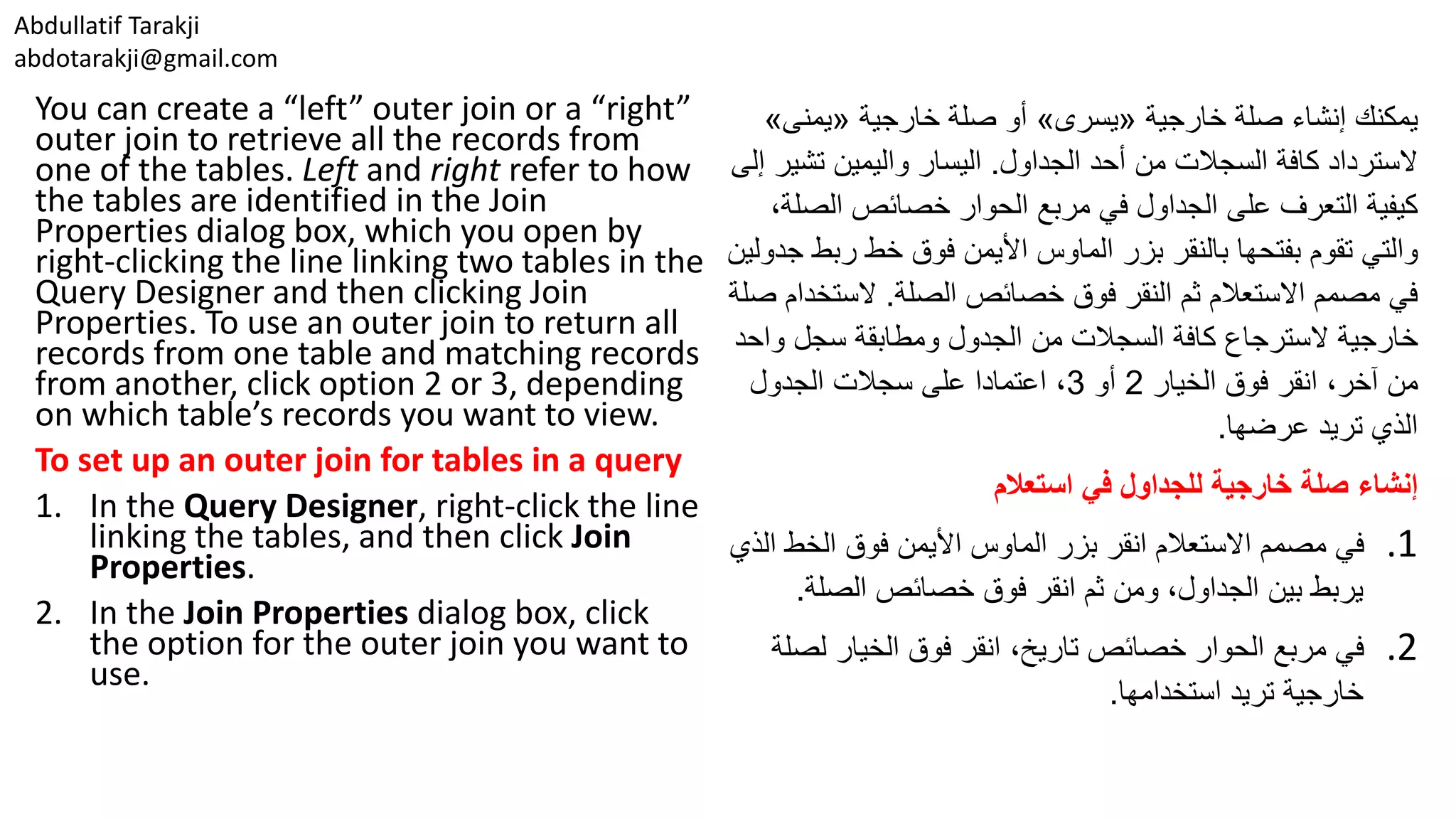 Abdullatif Tarakji abdotarakji@gmail.com You can create a “left” outer join or a “right” outer join to retrieve all the records from one of the tables. Left and right refer to how the tables are identified in the Join Properties dialog box, which you open by right-clicking the line linking two tables in the Query Designer and then clicking Join Properties. To use an outer join to return all records from one table and matching records from another, click option 2 or 3, depending on which table’s records you want to view. To set up an outer join for tables in a query 1. In the Query Designer, right-click the line linking the tables, and then click Join Properties. 2. In the Join Properties dialog box, click the option for the outer join you want to use. ‫إنشاء‬ ‫يمكنك‬‫خارجية‬ ‫صلة‬«‫يسرى‬»‫أو‬‫خارجية‬ ‫صلة‬«‫يمنى‬» ‫الجداول‬ ‫أحد‬ ‫من‬ ‫السجالت‬ ‫كافة‬ ‫السترداد‬.‫واليمين‬ ‫اليسار‬‫تش‬‫ير‬‫إلى‬ ‫الص‬ ‫خصائص‬ ‫الحوار‬ ‫مربع‬ ‫في‬ ‫الجداول‬ ‫على‬ ‫التعرف‬ ‫كيفية‬،‫لة‬ ‫والتي‬‫بفتحها‬ ‫تقوم‬‫ر‬ ‫خط‬ ‫فوق‬ ‫األيمن‬ ‫الماوس‬ ‫بزر‬ ‫بالنقر‬‫جدولين‬ ‫بط‬ ‫الصلة‬ ‫خصائص‬ ‫فوق‬ ‫النقر‬ ‫ثم‬ ‫االستعالم‬ ‫مصمم‬ ‫في‬.‫الست‬‫صلة‬ ‫خدام‬ ‫خارجية‬‫السترجاع‬‫وا‬ ‫سجل‬ ‫ومطابقة‬ ‫الجدول‬ ‫من‬ ‫السجالت‬ ‫كافة‬‫حد‬ ‫الخيار‬ ‫فوق‬ ‫انقر‬ ،‫آخر‬ ‫من‬2‫أو‬3‫الجدول‬ ‫سجالت‬ ‫على‬ ‫اعتمادا‬ ، ‫تريد‬ ‫الذي‬‫عرضها‬. ‫إنشاء‬‫استعالم‬ ‫في‬ ‫للجداول‬ ‫خارجية‬ ‫صلة‬ .1‫الخط‬ ‫فوق‬ ‫األيمن‬ ‫الماوس‬ ‫بزر‬ ‫انقر‬ ‫االستعالم‬ ‫مصمم‬ ‫في‬‫الذي‬ ‫الصلة‬ ‫خصائص‬ ‫فوق‬ ‫انقر‬ ‫ثم‬ ‫ومن‬ ،‫الجداول‬ ‫بين‬ ‫يربط‬. .2‫لص‬ ‫الخيار‬ ‫فوق‬ ‫انقر‬ ،‫تاريخ‬ ‫خصائص‬ ‫الحوار‬ ‫مربع‬ ‫في‬‫لة‬ ‫استخدامها‬ ‫تريد‬ ‫خارجية‬. 