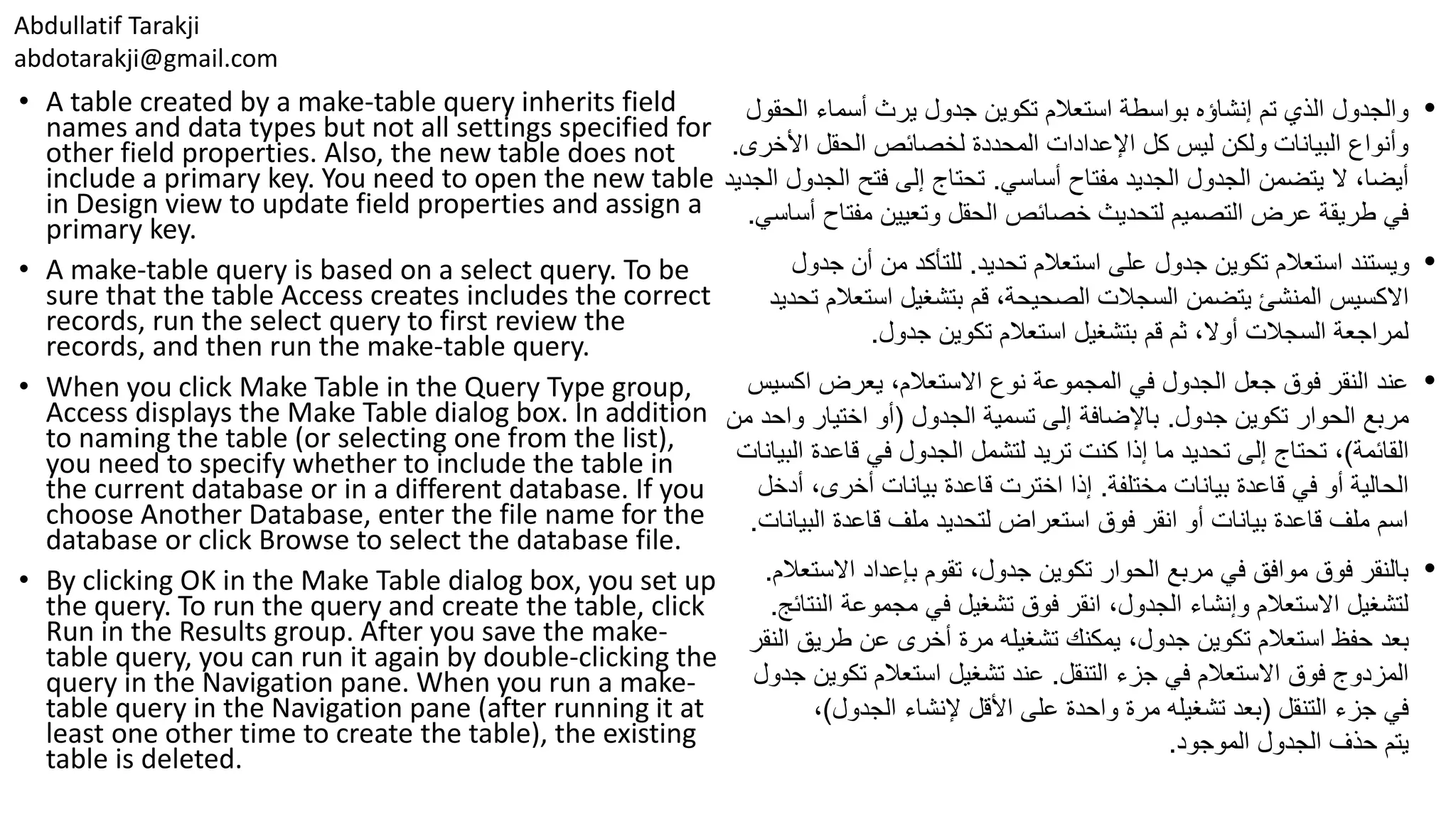 Abdullatif Tarakji abdotarakji@gmail.com • A table created by a make-table query inherits field names and data types but not all settings specified for other field properties. Also, the new table does not include a primary key. You need to open the new table in Design view to update field properties and assign a primary key. • A make-table query is based on a select query. To be sure that the table Access creates includes the correct records, run the select query to first review the records, and then run the make-table query. • When you click Make Table in the Query Type group, Access displays the Make Table dialog box. In addition to naming the table (or selecting one from the list), you need to specify whether to include the table in the current database or in a different database. If you choose Another Database, enter the file name for the database or click Browse to select the database file. • By clicking OK in the Make Table dialog box, you set up the query. To run the query and create the table, click Run in the Results group. After you save the make- table query, you can run it again by double-clicking the query in the Navigation pane. When you run a make- table query in the Navigation pane (after running it at least one other time to create the table), the existing table is deleted. •‫الح‬ ‫أسماء‬ ‫يرث‬ ‫جدول‬ ‫تكوين‬ ‫استعالم‬ ‫بواسطة‬ ‫إنشاؤه‬ ‫تم‬ ‫الذي‬ ‫والجدول‬‫قول‬ ‫األخ‬ ‫الحقل‬ ‫لخصائص‬ ‫المحددة‬ ‫اإلعدادات‬ ‫كل‬ ‫ليس‬ ‫ولكن‬ ‫البيانات‬ ‫وأنواع‬‫رى‬. ‫أساسي‬ ‫مفتاح‬ ‫الجديد‬ ‫الجدول‬ ‫يتضمن‬ ‫ال‬ ،‫أيضا‬.‫الج‬ ‫فتح‬ ‫إلى‬ ‫تحتاج‬‫الجديد‬ ‫دول‬ ‫مفتا‬ ‫وتعيين‬ ‫الحقل‬ ‫خصائص‬ ‫لتحديث‬ ‫التصميم‬ ‫عرض‬ ‫طريقة‬ ‫في‬‫أساسي‬ ‫ح‬. •‫تحديد‬ ‫استعالم‬ ‫على‬ ‫جدول‬ ‫تكوين‬ ‫استعالم‬ ‫ويستند‬.‫للتأكد‬‫أن‬ ‫من‬‫ج‬‫دول‬ ‫يتضمن‬ ‫المنشئ‬ ‫االكسيس‬‫استعال‬ ‫بتشغيل‬ ‫قم‬ ،‫الصحيحة‬ ‫السجالت‬‫تحديد‬ ‫م‬ ‫جدول‬ ‫تكوين‬ ‫استعالم‬ ‫بتشغيل‬ ‫قم‬ ‫ثم‬ ،‫أوال‬ ‫السجالت‬ ‫لمراجعة‬. •‫يعرض‬ ،‫االستعالم‬ ‫نوع‬ ‫المجموعة‬ ‫في‬ ‫الجدول‬ ‫جعل‬ ‫فوق‬ ‫النقر‬ ‫عند‬‫اكس‬‫يس‬ ‫مربع‬‫جدول‬ ‫تكوين‬ ‫الحوار‬.‫الجدول‬ ‫تسمية‬ ‫إلى‬ ‫باإلضافة‬(‫و‬ ‫اختيار‬ ‫أو‬‫من‬ ‫احد‬ ‫القائمة‬)‫إذا‬ ‫ما‬ ‫تحديد‬ ‫إلى‬ ‫تحتاج‬ ،‫لتشمل‬ ‫تريد‬ ‫كنت‬‫قاعدة‬ ‫في‬ ‫الجدول‬‫البيانات‬ ‫مختلفة‬ ‫بيانات‬ ‫قاعدة‬ ‫في‬ ‫أو‬ ‫الحالية‬.‫أ‬ ،‫أخرى‬ ‫بيانات‬ ‫قاعدة‬ ‫اخترت‬ ‫إذا‬‫دخل‬ ‫الب‬ ‫قاعدة‬ ‫ملف‬ ‫لتحديد‬ ‫استعراض‬ ‫فوق‬ ‫انقر‬ ‫أو‬ ‫بيانات‬ ‫قاعدة‬ ‫ملف‬ ‫اسم‬‫يانات‬. •‫االس‬ ‫بإعداد‬ ‫تقوم‬ ،‫جدول‬ ‫تكوين‬ ‫الحوار‬ ‫مربع‬ ‫في‬ ‫موافق‬ ‫فوق‬ ‫بالنقر‬‫تعالم‬. ‫ال‬ ‫مجموعة‬ ‫في‬ ‫تشغيل‬ ‫فوق‬ ‫انقر‬ ،‫الجدول‬ ‫وإنشاء‬ ‫االستعالم‬ ‫لتشغيل‬‫نتائج‬. ‫بعد‬‫طريق‬ ‫عن‬ ‫أخرى‬ ‫مرة‬ ‫تشغيله‬ ‫يمكنك‬ ،‫جدول‬ ‫تكوين‬ ‫استعالم‬ ‫حفظ‬‫النقر‬ ‫التنقل‬ ‫جزء‬ ‫في‬ ‫االستعالم‬ ‫فوق‬ ‫المزدوج‬.‫تكو‬ ‫استعالم‬ ‫تشغيل‬ ‫عند‬‫جدول‬ ‫ين‬ ‫التنقل‬ ‫جزء‬ ‫في‬(‫األقل‬ ‫على‬ ‫واحدة‬ ‫مرة‬ ‫تشغيله‬ ‫بعد‬‫إلنشاء‬‫الجدول‬)، ‫يتم‬‫الموجود‬ ‫الجدول‬ ‫حذف‬. 