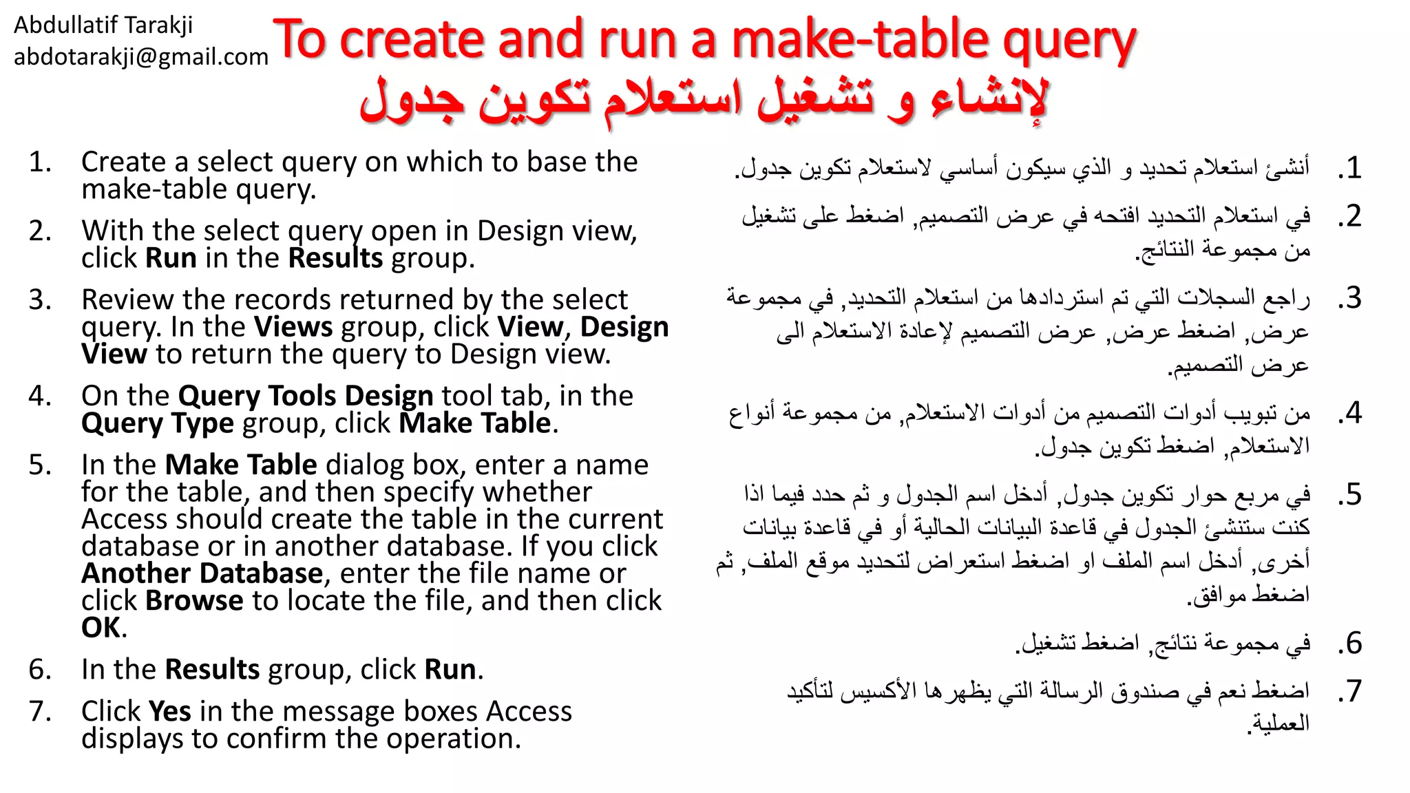 Abdullatif Tarakji abdotarakji@gmail.comTo create and run a make-table query ‫جدول‬ ‫تكوين‬ ‫استعالم‬ ‫تشغيل‬ ‫و‬ ‫إلنشاء‬ 1. Create a select query on which to base the make-table query. 2. With the select query open in Design view, click Run in the Results group. 3. Review the records returned by the select query. In the Views group, click View, Design View to return the query to Design view. 4. On the Query Tools Design tool tab, in the Query Type group, click Make Table. 5. In the Make Table dialog box, enter a name for the table, and then specify whether Access should create the table in the current database or in another database. If you click Another Database, enter the file name or click Browse to locate the file, and then click OK. 6. In the Results group, click Run. 7. Click Yes in the message boxes Access displays to confirm the operation. .1‫تكوي‬ ‫الستعالم‬ ‫أساسي‬ ‫سيكون‬ ‫الذي‬ ‫و‬ ‫تحديد‬ ‫استعالم‬ ‫أنشئ‬‫جدول‬ ‫ن‬. .2‫التصميم‬ ‫عرض‬ ‫في‬ ‫افتحه‬ ‫التحديد‬ ‫استعالم‬ ‫في‬,‫على‬ ‫اضغط‬‫تشغيل‬ ‫النتائج‬ ‫مجموعة‬ ‫من‬. .3‫التحديد‬ ‫استعالم‬ ‫من‬ ‫استردادها‬ ‫تم‬ ‫التي‬ ‫السجالت‬ ‫راجع‬,‫مج‬ ‫في‬‫موعة‬ ‫عرض‬,‫عرض‬ ‫اضغط‬,‫الى‬ ‫االستعالم‬ ‫إلعادة‬ ‫التصميم‬ ‫عرض‬ ‫التصميم‬ ‫عرض‬. .4‫االستعالم‬ ‫أدوات‬ ‫من‬ ‫التصميم‬ ‫أدوات‬ ‫تبويب‬ ‫من‬,‫أنواع‬ ‫مجموعة‬ ‫من‬ ‫االستعالم‬,‫جدول‬ ‫تكوين‬ ‫اضغط‬. .5‫جدول‬ ‫تكوين‬ ‫حوار‬ ‫مربع‬ ‫في‬,‫اذ‬ ‫فيما‬ ‫حدد‬ ‫ثم‬ ‫و‬ ‫الجدول‬ ‫اسم‬ ‫أدخل‬‫ا‬ ‫قاعدة‬ ‫في‬ ‫أو‬ ‫الحالية‬ ‫البيانات‬ ‫قاعدة‬ ‫في‬ ‫الجدول‬ ‫ستنشئ‬ ‫كنت‬‫بيانات‬ ‫أخرى‬,‫الملف‬ ‫موقع‬ ‫لتحديد‬ ‫استعراض‬ ‫اضغط‬ ‫او‬ ‫الملف‬ ‫اسم‬ ‫أدخل‬,‫ثم‬ ‫موافق‬ ‫اضغط‬. .6‫نتائج‬ ‫مجموعة‬ ‫في‬,‫تشغيل‬ ‫اضغط‬. .7‫لتأكي‬ ‫األكسيس‬ ‫يظهرها‬ ‫التي‬ ‫الرسالة‬ ‫صندوق‬ ‫في‬ ‫نعم‬ ‫اضغط‬‫د‬ ‫العملية‬. 