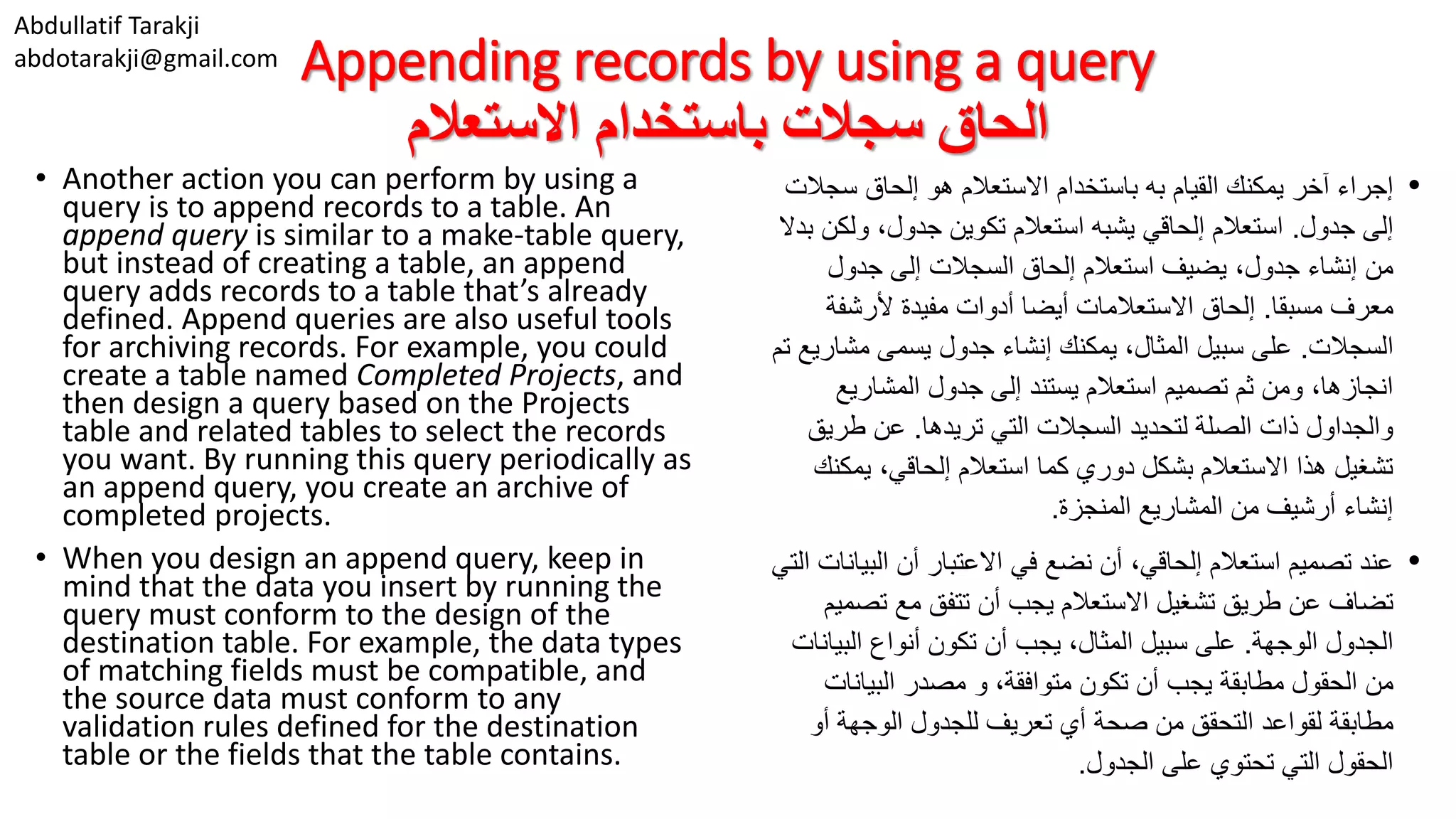 Abdullatif Tarakji abdotarakji@gmail.com Appending records by using a query ‫االستعالم‬ ‫باستخدام‬ ‫سجالت‬ ‫الحاق‬ • Another action you can perform by using a query is to append records to a table. An append query is similar to a make-table query, but instead of creating a table, an append query adds records to a table that’s already defined. Append queries are also useful tools for archiving records. For example, you could create a table named Completed Projects, and then design a query based on the Projects table and related tables to select the records you want. By running this query periodically as an append query, you create an archive of completed projects. • When you design an append query, keep in mind that the data you insert by running the query must conform to the design of the destination table. For example, the data types of matching fields must be compatible, and the source data must conform to any validation rules defined for the destination table or the fields that the table contains. •‫القيام‬ ‫يمكنك‬ ‫آخر‬ ‫إجراء‬‫االستعالم‬ ‫باستخدام‬ ‫به‬‫سج‬ ‫إلحاق‬ ‫هو‬‫الت‬ ‫جدول‬ ‫إلى‬.‫ولك‬ ،‫جدول‬ ‫تكوين‬ ‫استعالم‬ ‫يشبه‬ ‫إلحاقي‬ ‫استعالم‬‫بدال‬ ‫ن‬ ‫استعالم‬ ‫يضيف‬ ،‫جدول‬ ‫إنشاء‬ ‫من‬‫إلحاق‬‫إلى‬ ‫السجالت‬‫جدول‬ ‫معرف‬‫مسبقا‬.‫ألرشفة‬ ‫مفيدة‬ ‫أدوات‬ ‫أيضا‬ ‫االستعالمات‬ ‫إلحاق‬ ‫السجالت‬.‫مشا‬ ‫يسمى‬ ‫جدول‬ ‫إنشاء‬ ‫يمكنك‬ ،‫المثال‬ ‫سبيل‬ ‫على‬‫تم‬ ‫ريع‬ ‫المشاريع‬ ‫جدول‬ ‫إلى‬ ‫يستند‬ ‫استعالم‬ ‫تصميم‬ ‫ثم‬ ‫ومن‬ ،‫انجازها‬ ‫تريدها‬ ‫التي‬ ‫السجالت‬ ‫لتحديد‬ ‫الصلة‬ ‫ذات‬ ‫والجداول‬.‫طري‬ ‫عن‬‫ق‬ ‫يمك‬ ،‫إلحاقي‬ ‫استعالم‬ ‫كما‬ ‫دوري‬ ‫بشكل‬ ‫االستعالم‬ ‫هذا‬ ‫تشغيل‬‫نك‬ ‫المنجزة‬ ‫المشاريع‬ ‫من‬ ‫أرشيف‬ ‫إنشاء‬. •‫البي‬ ‫أن‬ ‫االعتبار‬ ‫في‬ ‫نضع‬ ‫أن‬ ،‫إلحاقي‬ ‫استعالم‬ ‫تصميم‬ ‫عند‬‫التي‬ ‫انات‬ ‫تص‬ ‫مع‬ ‫تتفق‬ ‫أن‬ ‫يجب‬ ‫االستعالم‬ ‫تشغيل‬ ‫طريق‬ ‫عن‬ ‫تضاف‬‫ميم‬ ‫الوجهة‬ ‫الجدول‬.‫البي‬ ‫أنواع‬ ‫تكون‬ ‫أن‬ ‫يجب‬ ،‫المثال‬ ‫سبيل‬ ‫على‬‫انات‬ ‫الحقول‬ ‫من‬‫أن‬ ‫يجب‬ ‫مطابقة‬،‫متوافقة‬ ‫تكون‬‫و‬‫البيانات‬ ‫مصدر‬ ‫مطابقة‬‫لقواعد‬‫أو‬ ‫الوجهة‬ ‫للجدول‬ ‫تعريف‬ ‫أي‬ ‫صحة‬ ‫من‬ ‫التحقق‬ ‫الجدول‬ ‫على‬ ‫تحتوي‬ ‫التي‬ ‫الحقول‬. 