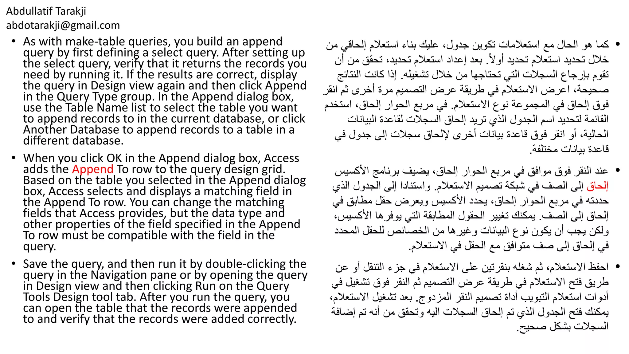 Abdullatif Tarakji abdotarakji@gmail.com • As with make-table queries, you build an append query by first defining a select query. After setting up the select query, verify that it returns the records you need by running it. If the results are correct, display the query in Design view again and then click Append in the Query Type group. In the Append dialog box, use the Table Name list to select the table you want to append records to in the current database, or click Another Database to append records to a table in a different database. • When you click OK in the Append dialog box, Access adds the Append To row to the query design grid. Based on the table you selected in the Append dialog box, Access selects and displays a matching field in the Append To row. You can change the matching fields that Access provides, but the data type and other properties of the field specified in the Append To row must be compatible with the field in the query. • Save the query, and then run it by double-clicking the query in the Navigation pane or by opening the query in Design view and then clicking Run on the Query Tools Design tool tab. After you run the query, you can open the table that the records were appended to and verify that the records were added correctly. •‫مع‬ ‫الحال‬ ‫هو‬ ‫كما‬‫تكوين‬ ‫استعالمات‬‫إلحاق‬ ‫استعالم‬ ‫بناء‬ ‫عليك‬ ،‫جدول‬‫من‬ ‫ي‬ ‫خالل‬‫تحديد‬‫استعالم‬‫ا‬‫ال‬‫أو‬ ‫تحديد‬.‫تحق‬ ،‫تحديد‬ ‫استعالم‬ ‫إعداد‬ ‫بعد‬‫أن‬ ‫من‬ ‫ق‬ ‫تشغيله‬ ‫خالل‬ ‫من‬ ‫تحتاجها‬ ‫التي‬ ‫السجالت‬ ‫بإرجاع‬ ‫تقوم‬.‫ال‬ ‫كانت‬ ‫إذا‬‫نتائج‬ ،‫صحيحة‬‫اعرض‬‫ث‬ ‫أخرى‬ ‫مرة‬ ‫التصميم‬ ‫عرض‬ ‫طريقة‬ ‫في‬ ‫االستعالم‬‫انقر‬ ‫م‬ ‫االستعالم‬ ‫نوع‬ ‫المجموعة‬ ‫في‬ ‫إلحاق‬ ‫فوق‬.‫اس‬ ،‫إلحاق‬ ‫الحوار‬ ‫مربع‬ ‫في‬‫تخدم‬ ‫القائمة‬‫اسم‬ ‫لتحديد‬‫الجدول‬‫الذي‬‫إلحاق‬ ‫تريد‬‫لقاعدة‬ ‫السجالت‬‫البي‬‫انات‬ ‫ف‬ ‫جدول‬ ‫إلى‬ ‫سجالت‬ ‫إللحاق‬ ‫أخرى‬ ‫بيانات‬ ‫قاعدة‬ ‫فوق‬ ‫انقر‬ ‫أو‬ ،‫الحالية‬‫ي‬ ‫مختلفة‬ ‫بيانات‬ ‫قاعدة‬. •،‫إلحاق‬ ‫الحوار‬ ‫مربع‬ ‫في‬ ‫موافق‬ ‫فوق‬ ‫النقر‬ ‫عند‬‫األك‬ ‫برنامج‬ ‫يضيف‬‫سيس‬ ‫إلحاق‬‫إلى‬‫في‬ ‫الصف‬‫االستعالم‬ ‫تصميم‬ ‫شبكة‬.‫الجد‬ ‫إلى‬ ‫واستنادا‬‫الذي‬ ‫ول‬ ‫يحدد‬ ،‫إلحاق‬ ‫الحوار‬ ‫مربع‬ ‫في‬ ‫حددته‬‫ويعرض‬ ‫األكسيس‬‫ف‬ ‫مطابق‬ ‫حقل‬‫ي‬ ‫الصف‬ ‫إلى‬ ‫إلحاق‬.‫الحقول‬ ‫تغيير‬ ‫يمكنك‬‫المطابقة‬‫التي‬‫األ‬ ‫يوفرها‬،‫كسيس‬ ‫من‬ ‫وغيرها‬ ‫البيانات‬ ‫نوع‬ ‫يكون‬ ‫أن‬ ‫يجب‬ ‫ولكن‬‫للحقل‬ ‫الخصائص‬‫ال‬‫محدد‬ ‫مع‬ ‫متوافق‬ ‫صف‬ ‫إلى‬ ‫إلحاق‬ ‫في‬‫الحقل‬‫االستعالم‬ ‫في‬. •‫احفظ‬‫ثم‬ ،‫االستعالم‬‫على‬ ‫بنقرتين‬ ‫شغله‬‫الت‬ ‫جزء‬ ‫في‬ ‫االستعالم‬‫عن‬ ‫أو‬ ‫نقل‬ ‫فوق‬ ‫النقر‬ ‫ثم‬ ‫التصميم‬ ‫عرض‬ ‫طريقة‬ ‫في‬ ‫االستعالم‬ ‫فتح‬ ‫طريق‬‫في‬ ‫تشغيل‬ ‫المزدوج‬ ‫النقر‬ ‫تصميم‬ ‫أداة‬ ‫التبويب‬ ‫استعالم‬ ‫أدوات‬.‫ا‬ ‫تشغيل‬ ‫بعد‬،‫الستعالم‬ ‫السجالت‬ ‫إلحاق‬ ‫تم‬ ‫الذي‬ ‫الجدول‬ ‫فتح‬ ‫يمكنك‬‫اليه‬‫تم‬ ‫أنه‬ ‫من‬ ‫وتحقق‬‫إضافة‬ ‫صحيح‬ ‫بشكل‬ ‫السجالت‬. 