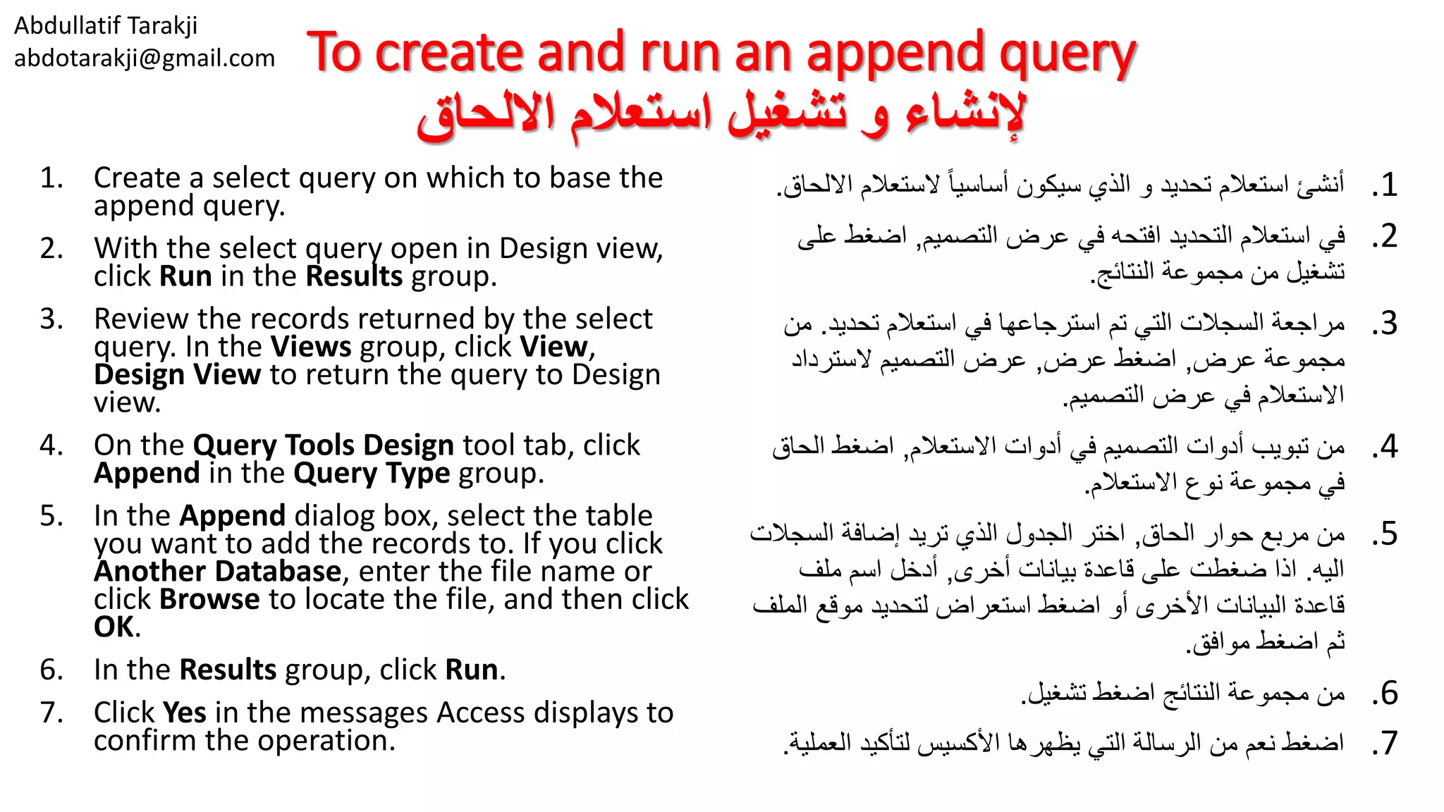 Abdullatif Tarakji abdotarakji@gmail.com To create and run an append query ‫االلحاق‬ ‫استعالم‬ ‫تشغيل‬ ‫و‬ ‫إلنشاء‬ 1. Create a select query on which to base the append query. 2. With the select query open in Design view, click Run in the Results group. 3. Review the records returned by the select query. In the Views group, click View, Design View to return the query to Design view. 4. On the Query Tools Design tool tab, click Append in the Query Type group. 5. In the Append dialog box, select the table you want to add the records to. If you click Another Database, enter the file name or click Browse to locate the file, and then click OK. 6. In the Results group, click Run. 7. Click Yes in the messages Access displays to confirm the operation. .1‫ا‬ ‫الستعالم‬ ‫ا‬‫ا‬‫أساسي‬ ‫سيكون‬ ‫الذي‬ ‫و‬ ‫تحديد‬ ‫استعالم‬ ‫أنشئ‬‫اللحاق‬. .2‫التصميم‬ ‫عرض‬ ‫في‬ ‫افتحه‬ ‫التحديد‬ ‫استعالم‬ ‫في‬,‫ع‬ ‫اضغط‬‫لى‬ ‫النتائج‬ ‫مجموعة‬ ‫من‬ ‫تشغيل‬. .3‫تحديد‬ ‫استعالم‬ ‫في‬ ‫استرجاعها‬ ‫تم‬ ‫التي‬ ‫السجالت‬ ‫مراجعة‬.‫م‬‫ن‬ ‫عرض‬ ‫مجموعة‬,‫عرض‬ ‫اضغط‬,‫السترداد‬ ‫التصميم‬ ‫عرض‬ ‫التصميم‬ ‫عرض‬ ‫في‬ ‫االستعالم‬. .4‫االستعالم‬ ‫أدوات‬ ‫في‬ ‫التصميم‬ ‫أدوات‬ ‫تبويب‬ ‫من‬,‫ال‬ ‫اضغط‬‫حاق‬ ‫االستعالم‬ ‫نوع‬ ‫مجموعة‬ ‫في‬. .5‫الحاق‬ ‫حوار‬ ‫مربع‬ ‫من‬,‫السجال‬ ‫إضافة‬ ‫تريد‬ ‫الذي‬ ‫الجدول‬ ‫اختر‬‫ت‬ ‫اليه‬.‫أخرى‬ ‫بيانات‬ ‫قاعدة‬ ‫على‬ ‫ضغطت‬ ‫اذا‬,‫ملف‬ ‫اسم‬ ‫أدخل‬ ‫ا‬ ‫موقع‬ ‫لتحديد‬ ‫استعراض‬ ‫اضغط‬ ‫أو‬ ‫األخرى‬ ‫البيانات‬ ‫قاعدة‬‫لملف‬ ‫موافق‬ ‫اضغط‬ ‫ثم‬. .6‫تشغيل‬ ‫اضغط‬ ‫النتائج‬ ‫مجموعة‬ ‫من‬. .7‫العم‬ ‫لتأكيد‬ ‫األكسيس‬ ‫يظهرها‬ ‫التي‬ ‫الرسالة‬ ‫من‬ ‫نعم‬ ‫اضغط‬‫لية‬. 