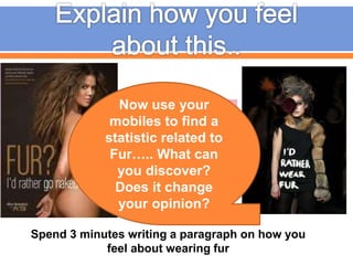 Spend 3 minutes writing a paragraph on how you
feel about wearing fur
Now use your
mobiles to find a
statistic related to
Fur….. What can
you discover?
Does it change
your opinion?
 