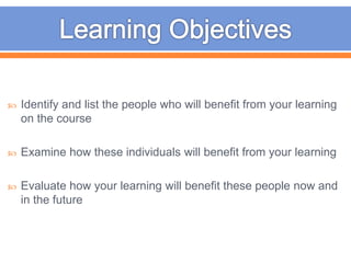  Identify and list the people who will benefit from your learning
on the course
 Examine how these individuals will benefit from your learning
 Evaluate how your learning will benefit these people now and
in the future
 