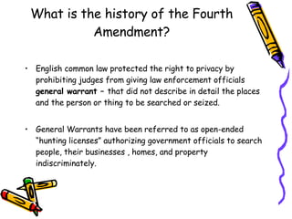 What is the history of the Fourth Amendment? English common law protected the right to privacy by prohibiting judges from giving law enforcement officials  general warrant –  that did not describe in detail the places and the person or thing to be searched or seized. General Warrants have been referred to as open-ended “hunting licenses” authorizing government officials to search people, their businesses , homes, and property indiscriminately. 