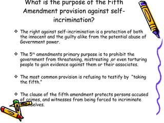 What is the purpose of the Fifth Amendment provision against self-incrimination? The right against self-incrimination is a protection of both the innocent and the guilty alike from the potential abuse of Government power. The 5 th  amendments primary purpose is to prohibit the government from threatening, mistreating ,or even torturing people to gain evidence against them or their associates. The most common provision is refusing to testify by  “taking the fifth.” The clause of the fifth amendment protects persons accused of crimes, and witnesses from being forced to incriminate themselves. 