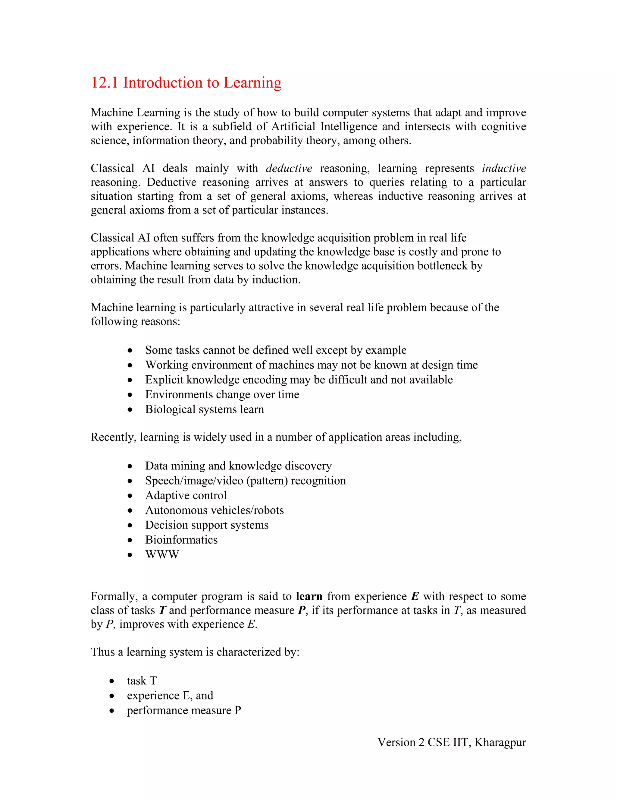 12.1 Introduction to Learning
Machine Learning is the study of how to build computer systems that adapt and improve
with experience. It is a subfield of Artificial Intelligence and intersects with cognitive
science, information theory, and probability theory, among others.

Classical AI deals mainly with deductive reasoning, learning represents inductive
reasoning. Deductive reasoning arrives at answers to queries relating to a particular
situation starting from a set of general axioms, whereas inductive reasoning arrives at
general axioms from a set of particular instances.

Classical AI often suffers from the knowledge acquisition problem in real life
applications where obtaining and updating the knowledge base is costly and prone to
errors. Machine learning serves to solve the knowledge acquisition bottleneck by
obtaining the result from data by induction.

Machine learning is particularly attractive in several real life problem because of the
following reasons:

       •   Some tasks cannot be defined well except by example
       •   Working environment of machines may not be known at design time
       •   Explicit knowledge encoding may be difficult and not available
       •   Environments change over time
       •   Biological systems learn

Recently, learning is widely used in a number of application areas including,

       •   Data mining and knowledge discovery
       •   Speech/image/video (pattern) recognition
       •   Adaptive control
       •   Autonomous vehicles/robots
       •   Decision support systems
       •   Bioinformatics
       •   WWW


Formally, a computer program is said to learn from experience E with respect to some
class of tasks T and performance measure P, if its performance at tasks in T, as measured
by P, improves with experience E.

Thus a learning system is characterized by:

   •   task T
   •   experience E, and
   •   performance measure P

                                                             Version 2 CSE IIT, Kharagpur
 