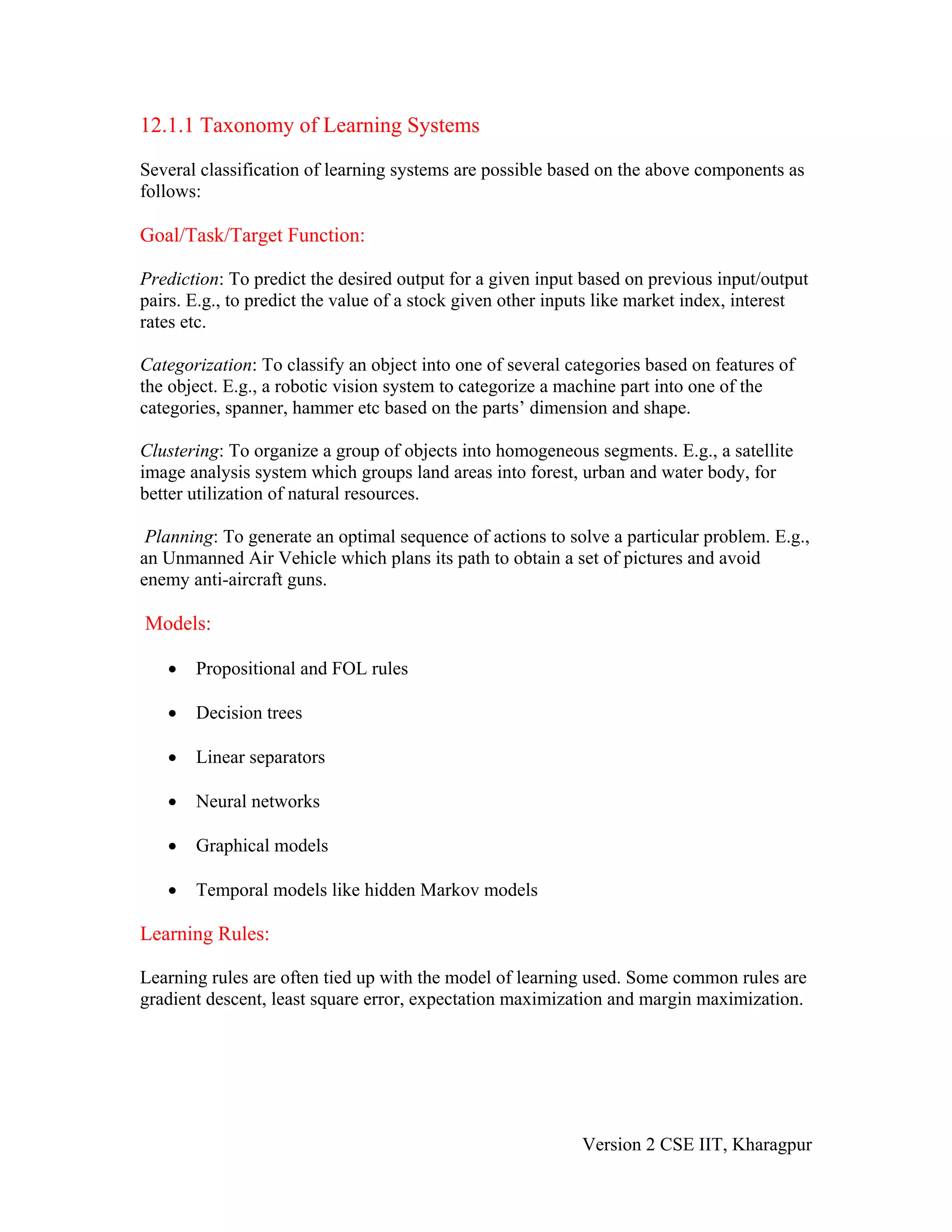 12.1.1 Taxonomy of Learning Systems

Several classification of learning systems are possible based on the above components as
follows:

Goal/Task/Target Function:

Prediction: To predict the desired output for a given input based on previous input/output
pairs. E.g., to predict the value of a stock given other inputs like market index, interest
rates etc.

Categorization: To classify an object into one of several categories based on features of
the object. E.g., a robotic vision system to categorize a machine part into one of the
categories, spanner, hammer etc based on the parts’ dimension and shape.

Clustering: To organize a group of objects into homogeneous segments. E.g., a satellite
image analysis system which groups land areas into forest, urban and water body, for
better utilization of natural resources.

 Planning: To generate an optimal sequence of actions to solve a particular problem. E.g.,
an Unmanned Air Vehicle which plans its path to obtain a set of pictures and avoid
enemy anti-aircraft guns.

Models:

   •   Propositional and FOL rules

   •   Decision trees

   •   Linear separators

   •   Neural networks

   •   Graphical models

   •   Temporal models like hidden Markov models

Learning Rules:

Learning rules are often tied up with the model of learning used. Some common rules are
gradient descent, least square error, expectation maximization and margin maximization.




                                                            Version 2 CSE IIT, Kharagpur
 