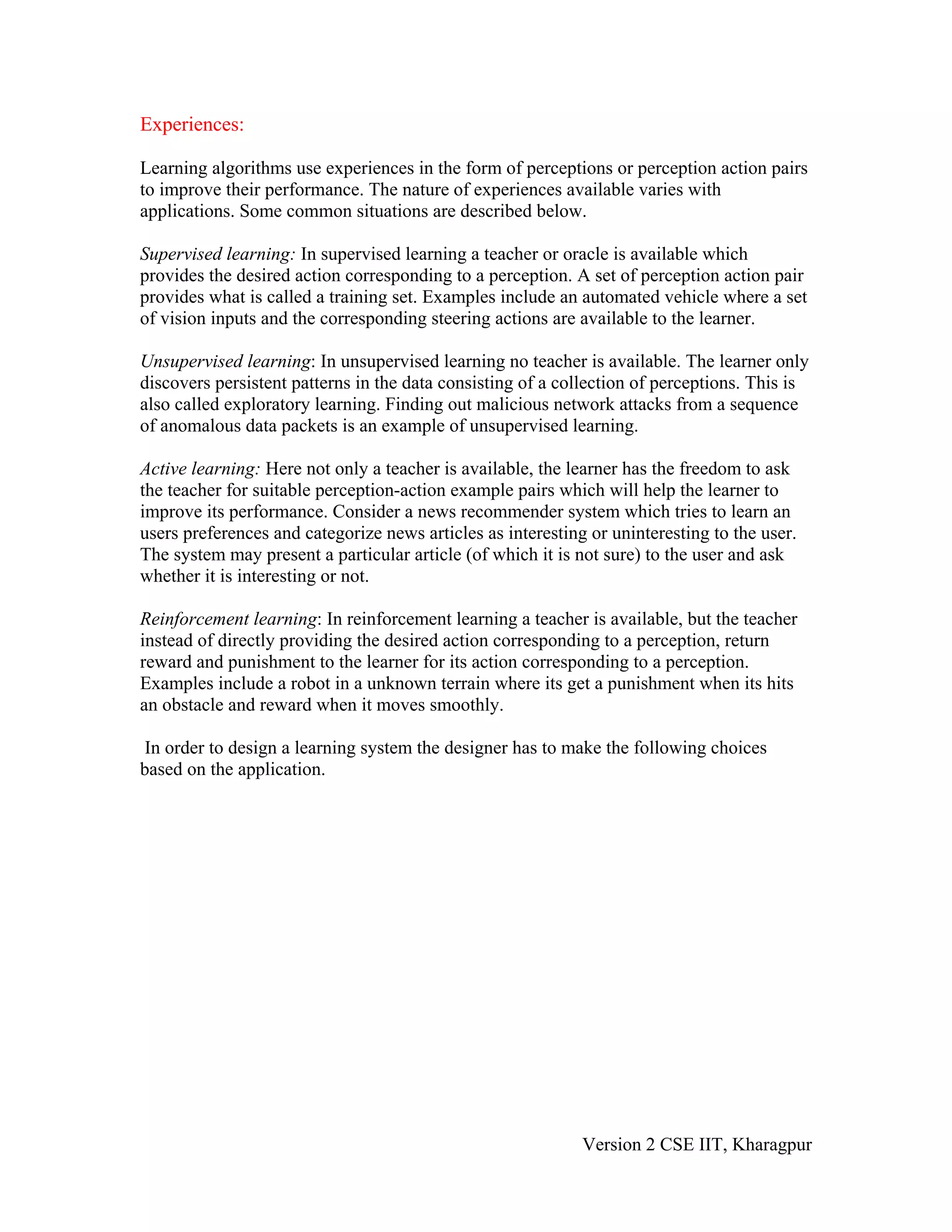 Experiences:

Learning algorithms use experiences in the form of perceptions or perception action pairs
to improve their performance. The nature of experiences available varies with
applications. Some common situations are described below.

Supervised learning: In supervised learning a teacher or oracle is available which
provides the desired action corresponding to a perception. A set of perception action pair
provides what is called a training set. Examples include an automated vehicle where a set
of vision inputs and the corresponding steering actions are available to the learner.

Unsupervised learning: In unsupervised learning no teacher is available. The learner only
discovers persistent patterns in the data consisting of a collection of perceptions. This is
also called exploratory learning. Finding out malicious network attacks from a sequence
of anomalous data packets is an example of unsupervised learning.

Active learning: Here not only a teacher is available, the learner has the freedom to ask
the teacher for suitable perception-action example pairs which will help the learner to
improve its performance. Consider a news recommender system which tries to learn an
users preferences and categorize news articles as interesting or uninteresting to the user.
The system may present a particular article (of which it is not sure) to the user and ask
whether it is interesting or not.

Reinforcement learning: In reinforcement learning a teacher is available, but the teacher
instead of directly providing the desired action corresponding to a perception, return
reward and punishment to the learner for its action corresponding to a perception.
Examples include a robot in a unknown terrain where its get a punishment when its hits
an obstacle and reward when it moves smoothly.

In order to design a learning system the designer has to make the following choices
based on the application.




                                                             Version 2 CSE IIT, Kharagpur
 