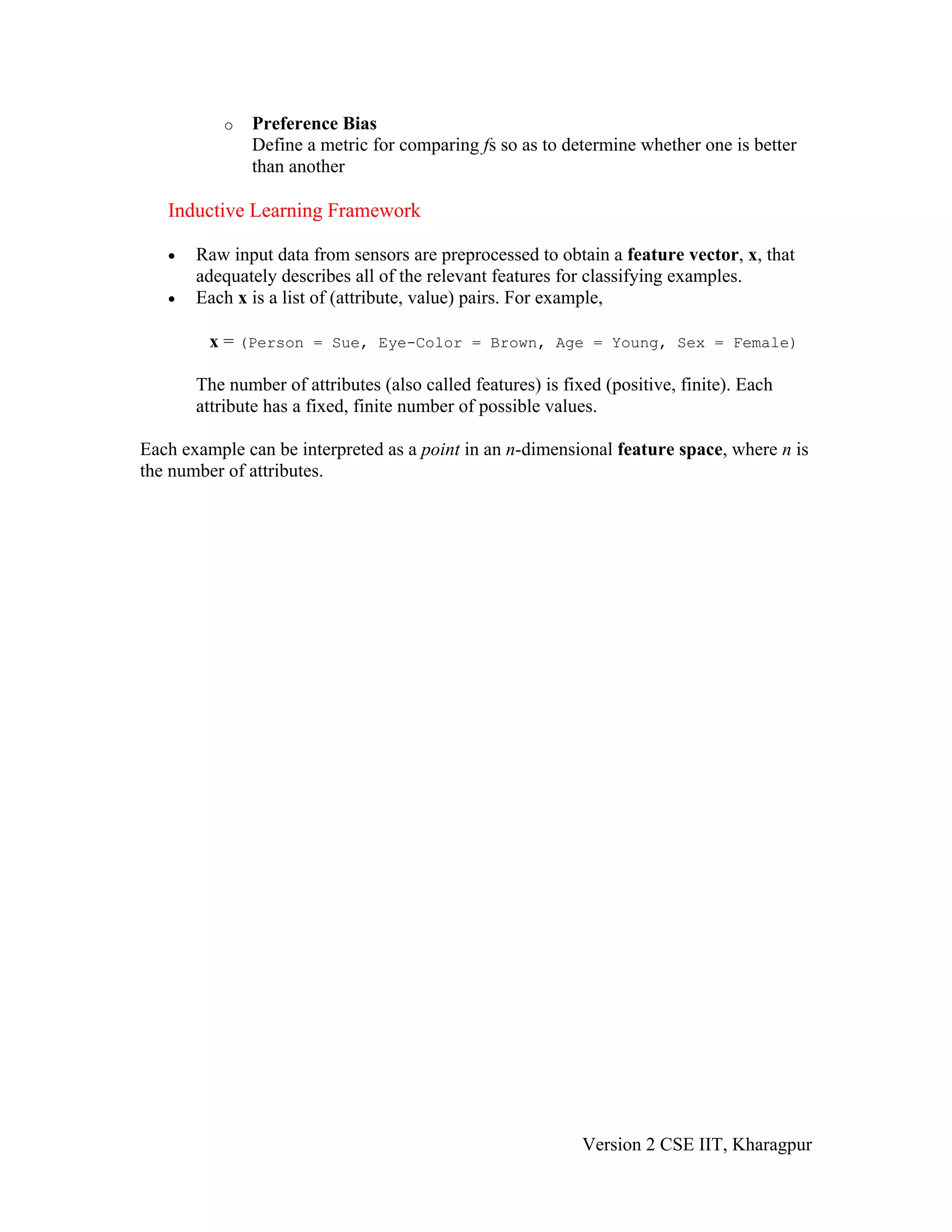 o   Preference Bias
               Define a metric for comparing fs so as to determine whether one is better
               than another

   Inductive Learning Framework

   •   Raw input data from sensors are preprocessed to obtain a feature vector, x, that
       adequately describes all of the relevant features for classifying examples.
   •   Each x is a list of (attribute, value) pairs. For example,

         x = (Person = Sue, Eye-Color = Brown, Age = Young, Sex = Female)

       The number of attributes (also called features) is fixed (positive, finite). Each
       attribute has a fixed, finite number of possible values.

Each example can be interpreted as a point in an n-dimensional feature space, where n is
the number of attributes.




                                                             Version 2 CSE IIT, Kharagpur
 