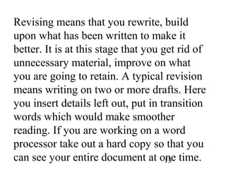 13
Revising means that you rewrite, build
upon what has been written to make it
better. It is at this stage that you get rid of
unnecessary material, improve on what
you are going to retain. A typical revision
means writing on two or more drafts. Here
you insert details left out, put in transition
words which would make smoother
reading. If you are working on a word
processor take out a hard copy so that you
can see your entire document at one time.
 