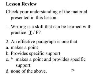 24
Lesson Review
Check your understanding of the material
presented in this lesson.
1. Writing is a skill that can be learned with
practice. T / F?
2. An effective paragraph is one that
a. makes a point
b. Provides specific support
c. * makes a point and provides specific
support
d. none of the above.
 
