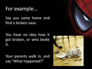 For example…
Say you come home and
find a broken vase.
You have no idea how it
got broken, or who broke
it.
Your parents walk in, and
say “What happened?”
 