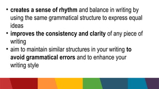 • creates a sense of rhythm and balance in writing by
using the same grammatical structure to express equal
ideas
• improves the consistency and clarity of any piece of
writing
• aim to maintain similar structures in your writing to
avoid grammatical errors and to enhance your
writing style
 