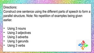 Directions:
Construct one sentence using the different parts of speech to form a
parallel structure. Note: No repetition of examples being given
earlier.
• Using 3 nouns
• Using 3 adjectives
• Using 3 adverbs
• Using 3 gerunds
• Using 3 verbs
 