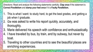 Directions: Read and analyze the following statements carefully. Clap once if the statement is
Correct Parallelism and stamp your feet once if it is Faulty Parallelism.
1. This is what I want: to study hard, to get the best grades, and getting a
job when I graduate.
2. Gie was asked to write his report quickly, accurately, and
thoroughly.
3. Marie delivered his speech with confidence and enthusiastically.
4. I have traveled by bus, by train, and by subway, but never by
boat.
5. Traveling to other countries and to see the beautiful places are
enriching experiences.
 