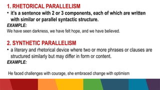 1. RHETORICAL PARALLELISM
• it’s a sentence with 2 or 3 components, each of which are written
with similar or parallel syntactic structure.
EXAMPLE:
We have seen darkness, we have felt hope, and we have believed.
2. SYNTHETIC PARALLELISM
• a literary and rhetorical device where two or more phrases or clauses are
structured similarly but may differ in form or content.
EXAMPLE:He faced challenges with courage, she embraced change
with
He faced challenges with courage, she embraced change with optimism..
 