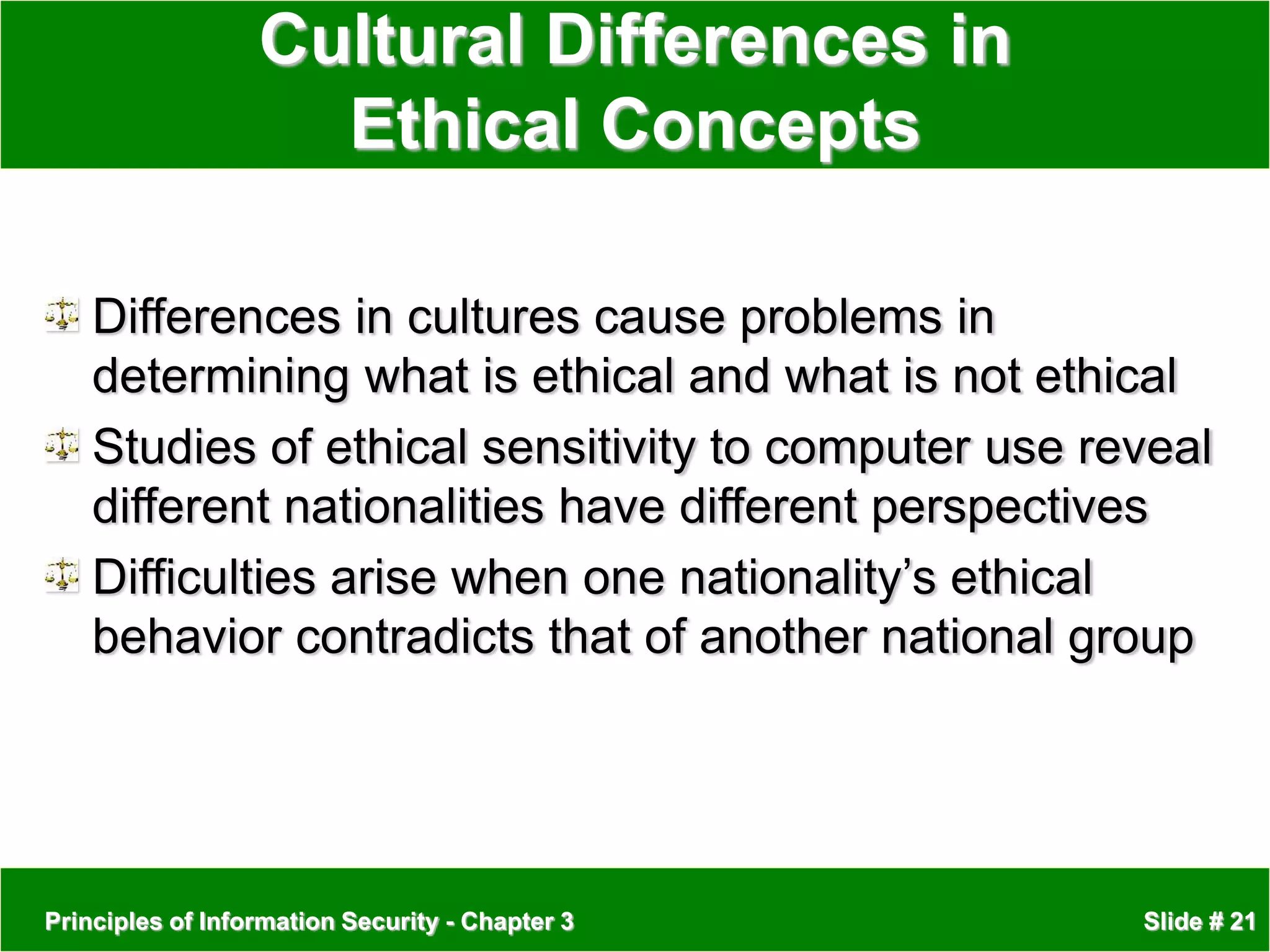 Principles of Information Security - Chapter 3 Slide # 21
Cultural Differences in
Ethical Concepts
Differences in cultures cause problems in
determining what is ethical and what is not ethical
Studies of ethical sensitivity to computer use reveal
different nationalities have different perspectives
Difficulties arise when one nationality’s ethical
behavior contradicts that of another national group
 