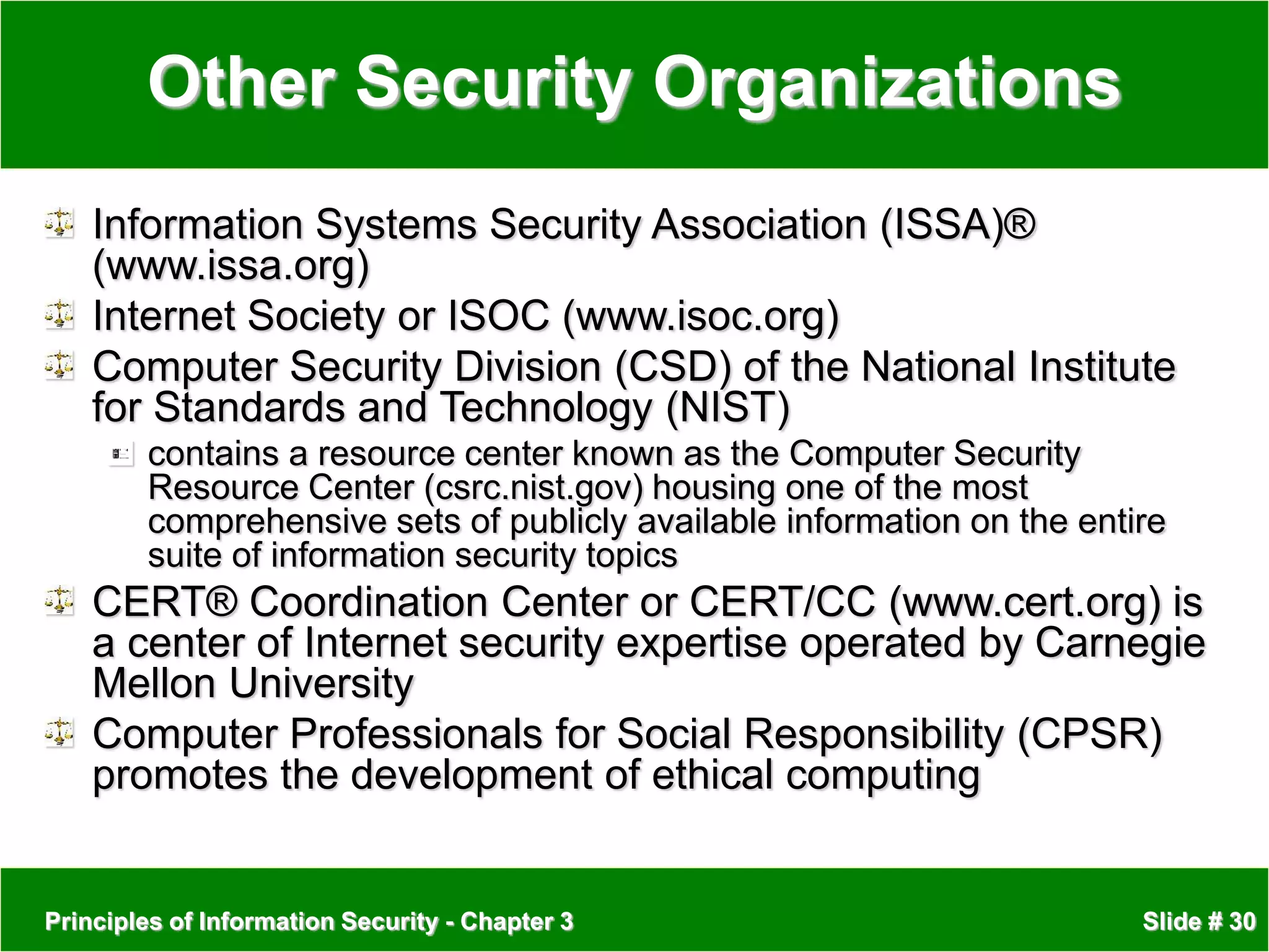 Principles of Information Security - Chapter 3 Slide # 30
Other Security Organizations
Information Systems Security Association (ISSA)®
(www.issa.org)
Internet Society or ISOC (www.isoc.org)
Computer Security Division (CSD) of the National Institute
for Standards and Technology (NIST)
contains a resource center known as the Computer Security
Resource Center (csrc.nist.gov) housing one of the most
comprehensive sets of publicly available information on the entire
suite of information security topics
CERT® Coordination Center or CERT/CC (www.cert.org) is
a center of Internet security expertise operated by Carnegie
Mellon University
Computer Professionals for Social Responsibility (CPSR)
promotes the development of ethical computing
 