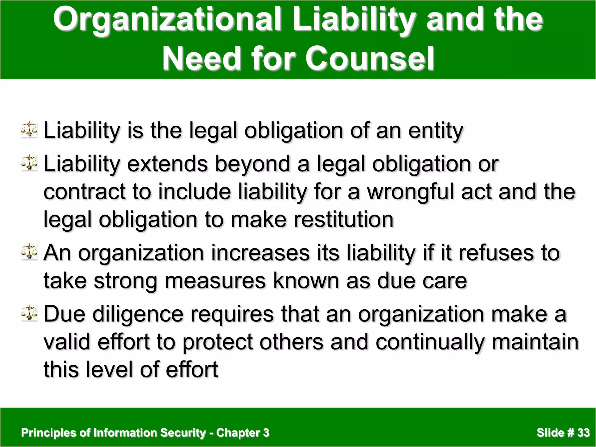 Principles of Information Security - Chapter 3 Slide # 33
Organizational Liability and the
Need for Counsel
Liability is the legal obligation of an entity
Liability extends beyond a legal obligation or
contract to include liability for a wrongful act and the
legal obligation to make restitution
An organization increases its liability if it refuses to
take strong measures known as due care
Due diligence requires that an organization make a
valid effort to protect others and continually maintain
this level of effort
 