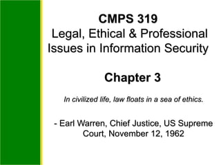 In civilized life, law floats in a sea of ethics.
- Earl Warren, Chief Justice, US Supreme
Court, November 12, 1962
CMPS 319
Legal, Ethical & Professional
Issues in Information Security
Chapter 3
 