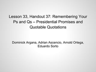 Lesson 33, Handout 37: Remembering Your
Ps and Qs – Presidential Promises and
Quotable Quotations
Dominick Argana, Adrian Ascencio, Arnold Ortega,
Eduardo Sorto
 
